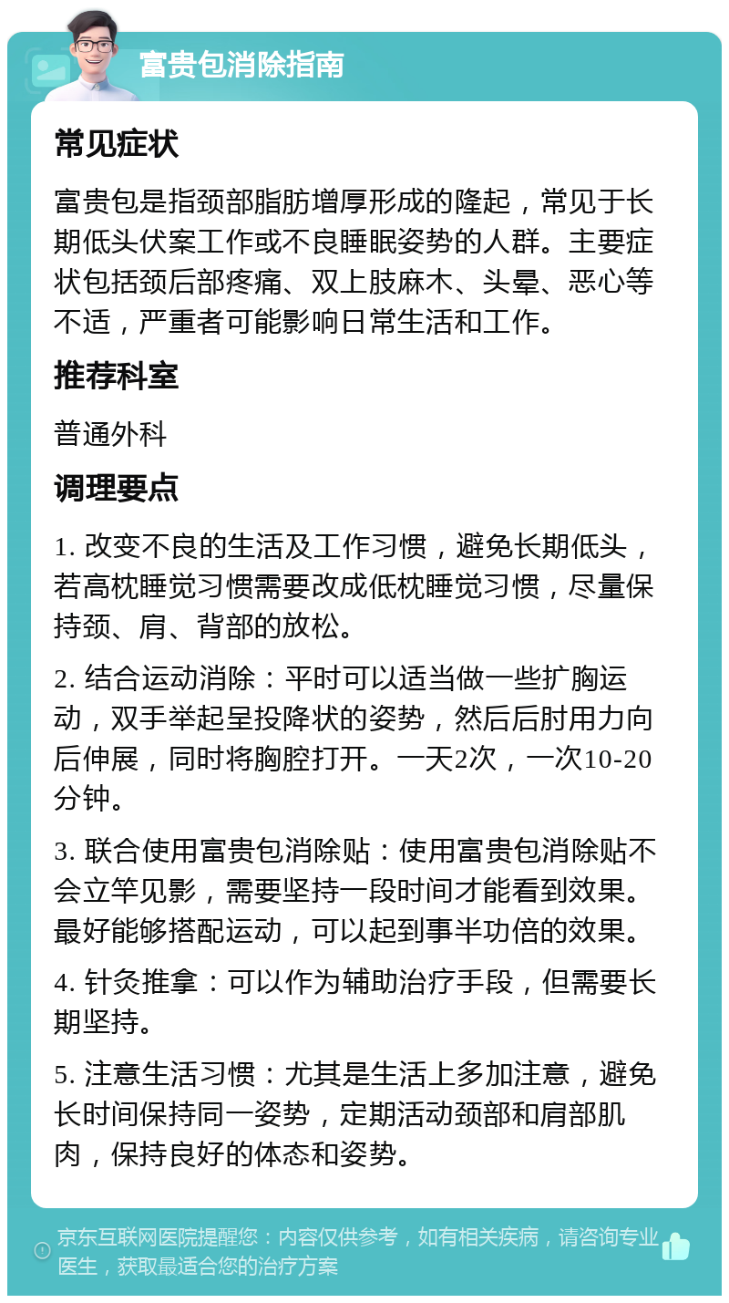 富贵包消除指南 常见症状 富贵包是指颈部脂肪增厚形成的隆起，常见于长期低头伏案工作或不良睡眠姿势的人群。主要症状包括颈后部疼痛、双上肢麻木、头晕、恶心等不适，严重者可能影响日常生活和工作。 推荐科室 普通外科 调理要点 1. 改变不良的生活及工作习惯，避免长期低头，若高枕睡觉习惯需要改成低枕睡觉习惯，尽量保持颈、肩、背部的放松。 2. 结合运动消除：平时可以适当做一些扩胸运动，双手举起呈投降状的姿势，然后后肘用力向后伸展，同时将胸腔打开。一天2次，一次10-20分钟。 3. 联合使用富贵包消除贴：使用富贵包消除贴不会立竿见影，需要坚持一段时间才能看到效果。最好能够搭配运动，可以起到事半功倍的效果。 4. 针灸推拿：可以作为辅助治疗手段，但需要长期坚持。 5. 注意生活习惯：尤其是生活上多加注意，避免长时间保持同一姿势，定期活动颈部和肩部肌肉，保持良好的体态和姿势。