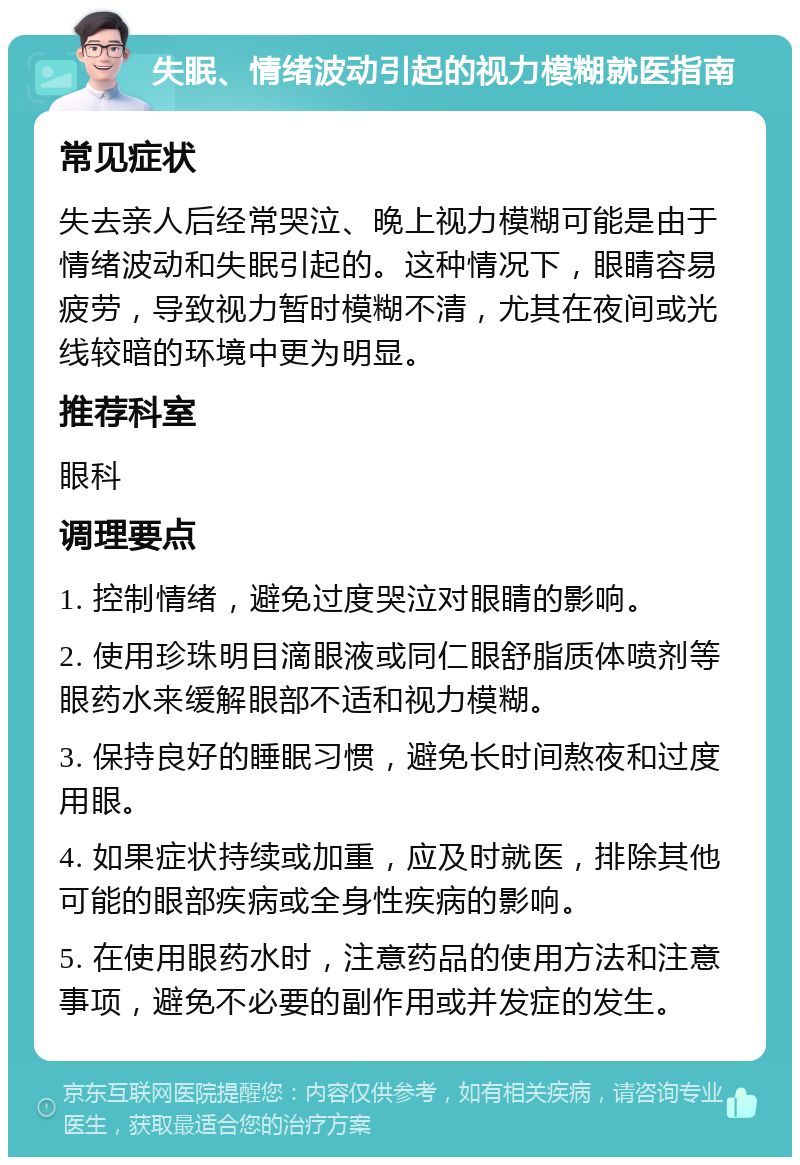 失眠、情绪波动引起的视力模糊就医指南 常见症状 失去亲人后经常哭泣、晚上视力模糊可能是由于情绪波动和失眠引起的。这种情况下，眼睛容易疲劳，导致视力暂时模糊不清，尤其在夜间或光线较暗的环境中更为明显。 推荐科室 眼科 调理要点 1. 控制情绪，避免过度哭泣对眼睛的影响。 2. 使用珍珠明目滴眼液或同仁眼舒脂质体喷剂等眼药水来缓解眼部不适和视力模糊。 3. 保持良好的睡眠习惯，避免长时间熬夜和过度用眼。 4. 如果症状持续或加重，应及时就医，排除其他可能的眼部疾病或全身性疾病的影响。 5. 在使用眼药水时，注意药品的使用方法和注意事项，避免不必要的副作用或并发症的发生。