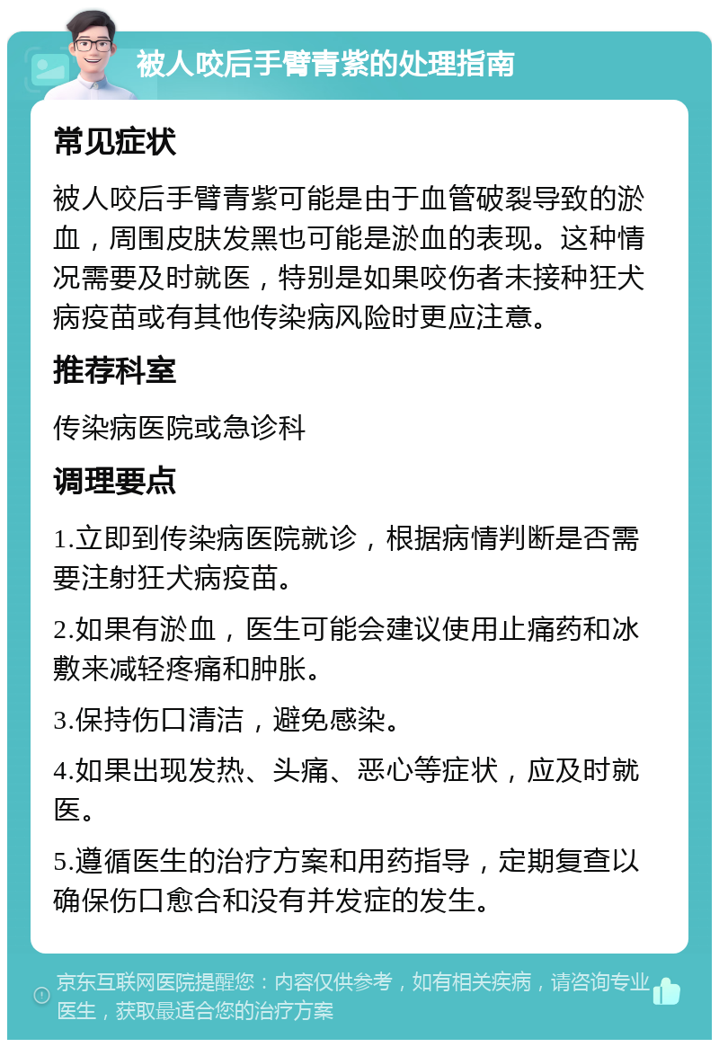 被人咬后手臂青紫的处理指南 常见症状 被人咬后手臂青紫可能是由于血管破裂导致的淤血，周围皮肤发黑也可能是淤血的表现。这种情况需要及时就医，特别是如果咬伤者未接种狂犬病疫苗或有其他传染病风险时更应注意。 推荐科室 传染病医院或急诊科 调理要点 1.立即到传染病医院就诊，根据病情判断是否需要注射狂犬病疫苗。 2.如果有淤血，医生可能会建议使用止痛药和冰敷来减轻疼痛和肿胀。 3.保持伤口清洁，避免感染。 4.如果出现发热、头痛、恶心等症状，应及时就医。 5.遵循医生的治疗方案和用药指导，定期复查以确保伤口愈合和没有并发症的发生。