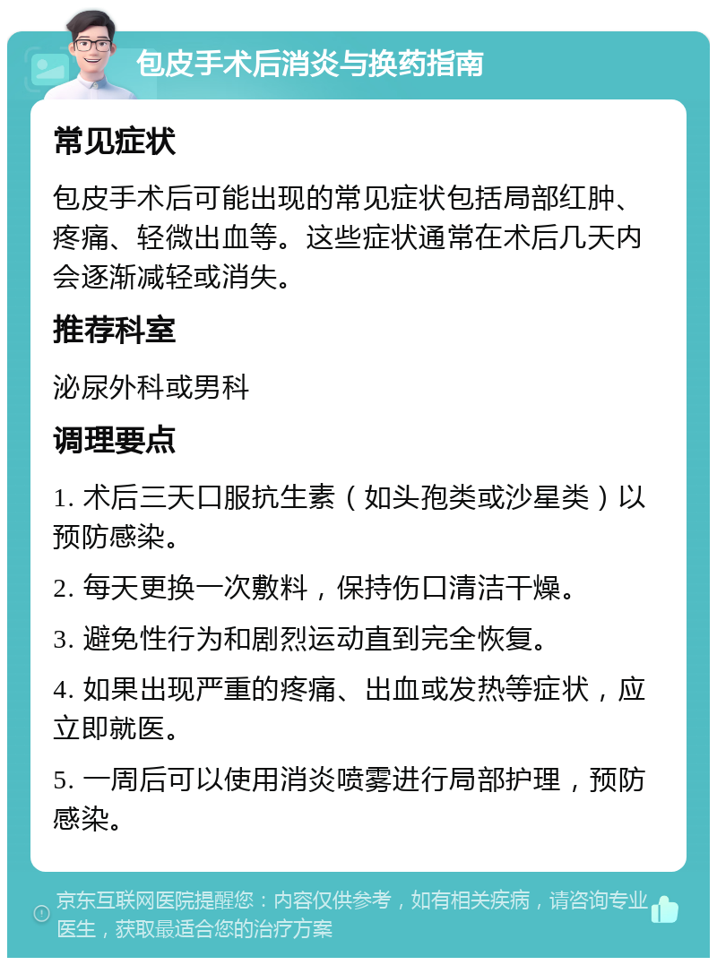 包皮手术后消炎与换药指南 常见症状 包皮手术后可能出现的常见症状包括局部红肿、疼痛、轻微出血等。这些症状通常在术后几天内会逐渐减轻或消失。 推荐科室 泌尿外科或男科 调理要点 1. 术后三天口服抗生素（如头孢类或沙星类）以预防感染。 2. 每天更换一次敷料，保持伤口清洁干燥。 3. 避免性行为和剧烈运动直到完全恢复。 4. 如果出现严重的疼痛、出血或发热等症状，应立即就医。 5. 一周后可以使用消炎喷雾进行局部护理，预防感染。