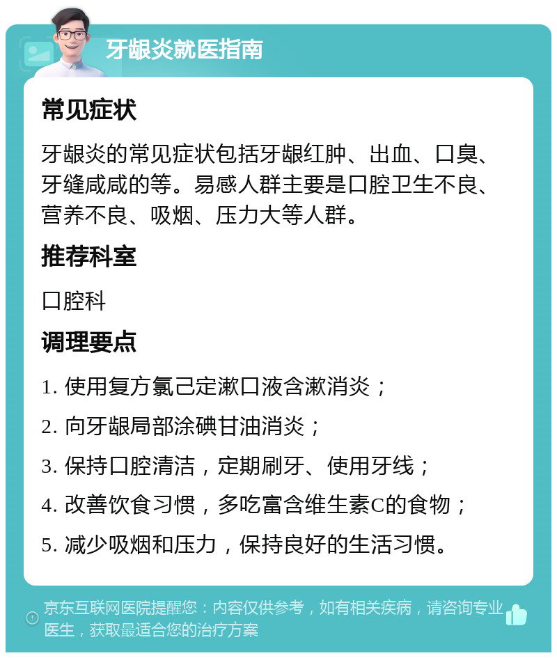 牙龈炎就医指南 常见症状 牙龈炎的常见症状包括牙龈红肿、出血、口臭、牙缝咸咸的等。易感人群主要是口腔卫生不良、营养不良、吸烟、压力大等人群。 推荐科室 口腔科 调理要点 1. 使用复方氯己定漱口液含漱消炎； 2. 向牙龈局部涂碘甘油消炎； 3. 保持口腔清洁，定期刷牙、使用牙线； 4. 改善饮食习惯，多吃富含维生素C的食物； 5. 减少吸烟和压力，保持良好的生活习惯。