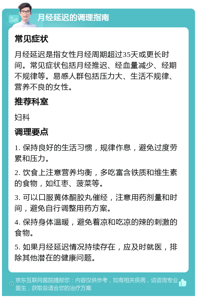 月经延迟的调理指南 常见症状 月经延迟是指女性月经周期超过35天或更长时间。常见症状包括月经推迟、经血量减少、经期不规律等。易感人群包括压力大、生活不规律、营养不良的女性。 推荐科室 妇科 调理要点 1. 保持良好的生活习惯，规律作息，避免过度劳累和压力。 2. 饮食上注意营养均衡，多吃富含铁质和维生素的食物，如红枣、菠菜等。 3. 可以口服黄体酮胶丸催经，注意用药剂量和时间，避免自行调整用药方案。 4. 保持身体温暖，避免着凉和吃凉的辣的刺激的食物。 5. 如果月经延迟情况持续存在，应及时就医，排除其他潜在的健康问题。