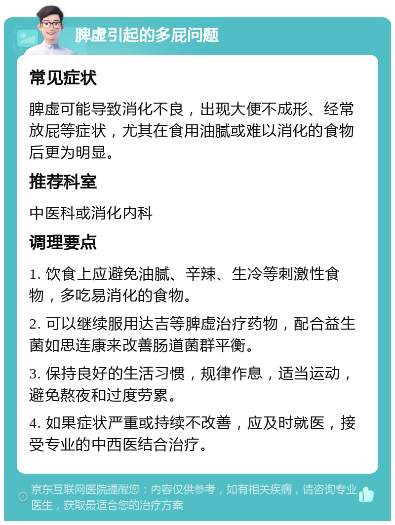 脾虚引起的多屁问题 常见症状 脾虚可能导致消化不良，出现大便不成形、经常放屁等症状，尤其在食用油腻或难以消化的食物后更为明显。 推荐科室 中医科或消化内科 调理要点 1. 饮食上应避免油腻、辛辣、生冷等刺激性食物，多吃易消化的食物。 2. 可以继续服用达吉等脾虚治疗药物，配合益生菌如思连康来改善肠道菌群平衡。 3. 保持良好的生活习惯，规律作息，适当运动，避免熬夜和过度劳累。 4. 如果症状严重或持续不改善，应及时就医，接受专业的中西医结合治疗。