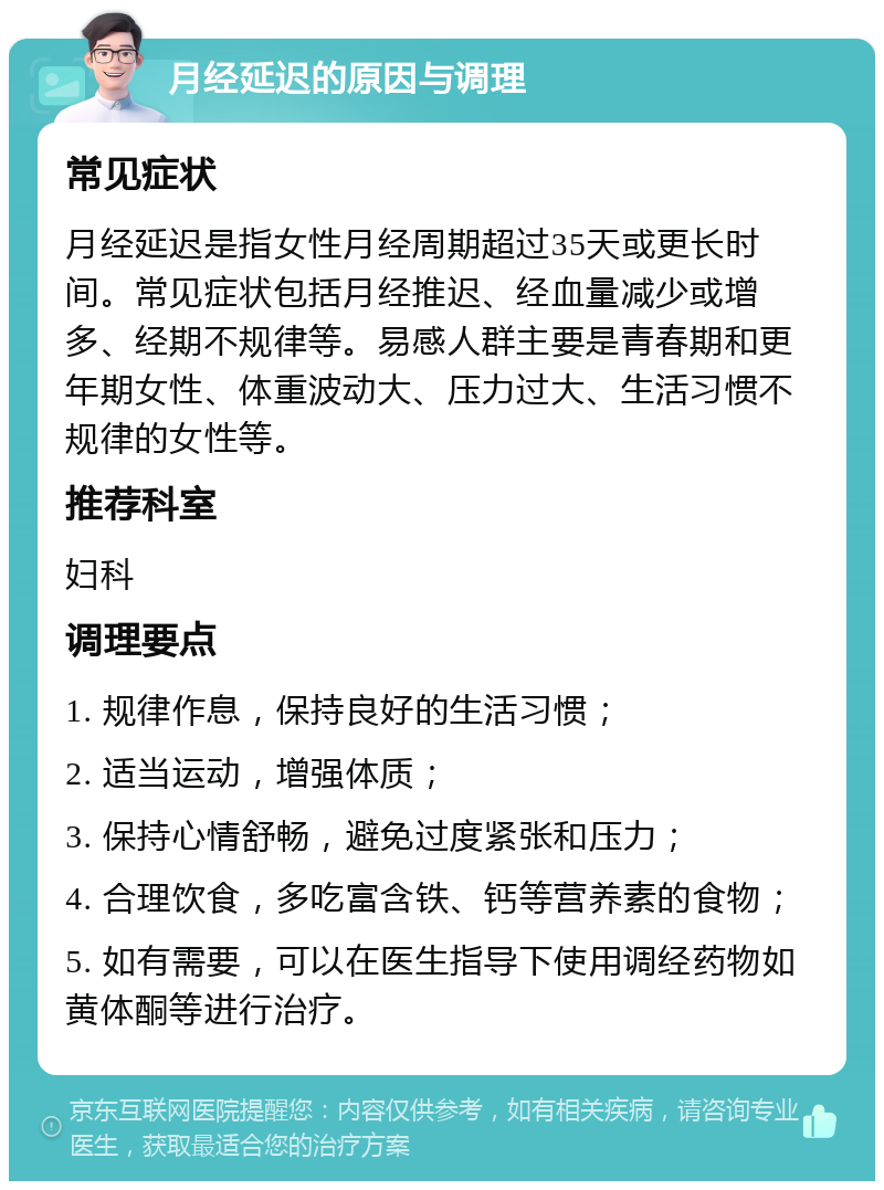 月经延迟的原因与调理 常见症状 月经延迟是指女性月经周期超过35天或更长时间。常见症状包括月经推迟、经血量减少或增多、经期不规律等。易感人群主要是青春期和更年期女性、体重波动大、压力过大、生活习惯不规律的女性等。 推荐科室 妇科 调理要点 1. 规律作息，保持良好的生活习惯； 2. 适当运动，增强体质； 3. 保持心情舒畅，避免过度紧张和压力； 4. 合理饮食，多吃富含铁、钙等营养素的食物； 5. 如有需要，可以在医生指导下使用调经药物如黄体酮等进行治疗。