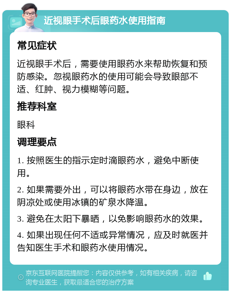 近视眼手术后眼药水使用指南 常见症状 近视眼手术后，需要使用眼药水来帮助恢复和预防感染。忽视眼药水的使用可能会导致眼部不适、红肿、视力模糊等问题。 推荐科室 眼科 调理要点 1. 按照医生的指示定时滴眼药水，避免中断使用。 2. 如果需要外出，可以将眼药水带在身边，放在阴凉处或使用冰镇的矿泉水降温。 3. 避免在太阳下暴晒，以免影响眼药水的效果。 4. 如果出现任何不适或异常情况，应及时就医并告知医生手术和眼药水使用情况。