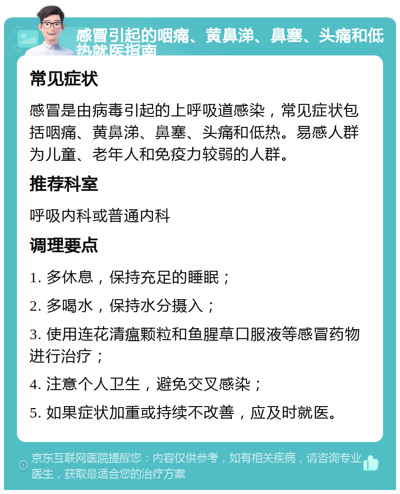 感冒引起的咽痛、黄鼻涕、鼻塞、头痛和低热就医指南 常见症状 感冒是由病毒引起的上呼吸道感染，常见症状包括咽痛、黄鼻涕、鼻塞、头痛和低热。易感人群为儿童、老年人和免疫力较弱的人群。 推荐科室 呼吸内科或普通内科 调理要点 1. 多休息，保持充足的睡眠； 2. 多喝水，保持水分摄入； 3. 使用连花清瘟颗粒和鱼腥草口服液等感冒药物进行治疗； 4. 注意个人卫生，避免交叉感染； 5. 如果症状加重或持续不改善，应及时就医。