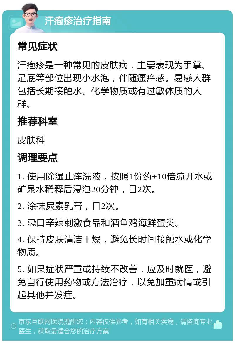 汗疱疹治疗指南 常见症状 汗疱疹是一种常见的皮肤病，主要表现为手掌、足底等部位出现小水泡，伴随瘙痒感。易感人群包括长期接触水、化学物质或有过敏体质的人群。 推荐科室 皮肤科 调理要点 1. 使用除湿止痒洗液，按照1份药+10倍凉开水或矿泉水稀释后浸泡20分钟，日2次。 2. 涂抹尿素乳膏，日2次。 3. 忌口辛辣刺激食品和酒鱼鸡海鲜蛋类。 4. 保持皮肤清洁干燥，避免长时间接触水或化学物质。 5. 如果症状严重或持续不改善，应及时就医，避免自行使用药物或方法治疗，以免加重病情或引起其他并发症。