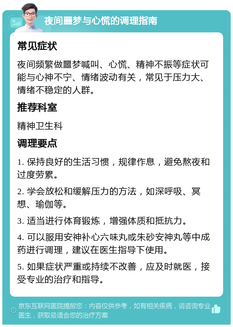 夜间噩梦与心慌的调理指南 常见症状 夜间频繁做噩梦喊叫、心慌、精神不振等症状可能与心神不宁、情绪波动有关，常见于压力大、情绪不稳定的人群。 推荐科室 精神卫生科 调理要点 1. 保持良好的生活习惯，规律作息，避免熬夜和过度劳累。 2. 学会放松和缓解压力的方法，如深呼吸、冥想、瑜伽等。 3. 适当进行体育锻炼，增强体质和抵抗力。 4. 可以服用安神补心六味丸或朱砂安神丸等中成药进行调理，建议在医生指导下使用。 5. 如果症状严重或持续不改善，应及时就医，接受专业的治疗和指导。