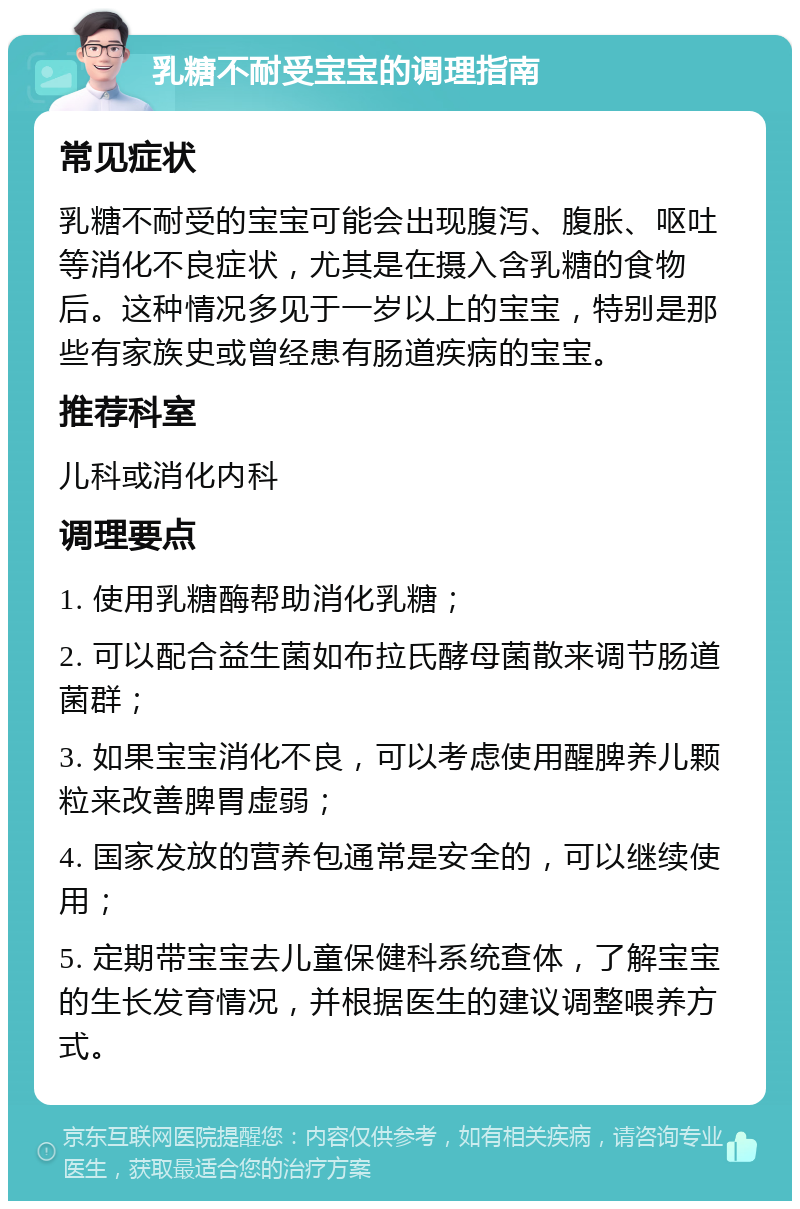 乳糖不耐受宝宝的调理指南 常见症状 乳糖不耐受的宝宝可能会出现腹泻、腹胀、呕吐等消化不良症状，尤其是在摄入含乳糖的食物后。这种情况多见于一岁以上的宝宝，特别是那些有家族史或曾经患有肠道疾病的宝宝。 推荐科室 儿科或消化内科 调理要点 1. 使用乳糖酶帮助消化乳糖； 2. 可以配合益生菌如布拉氏酵母菌散来调节肠道菌群； 3. 如果宝宝消化不良，可以考虑使用醒脾养儿颗粒来改善脾胃虚弱； 4. 国家发放的营养包通常是安全的，可以继续使用； 5. 定期带宝宝去儿童保健科系统查体，了解宝宝的生长发育情况，并根据医生的建议调整喂养方式。