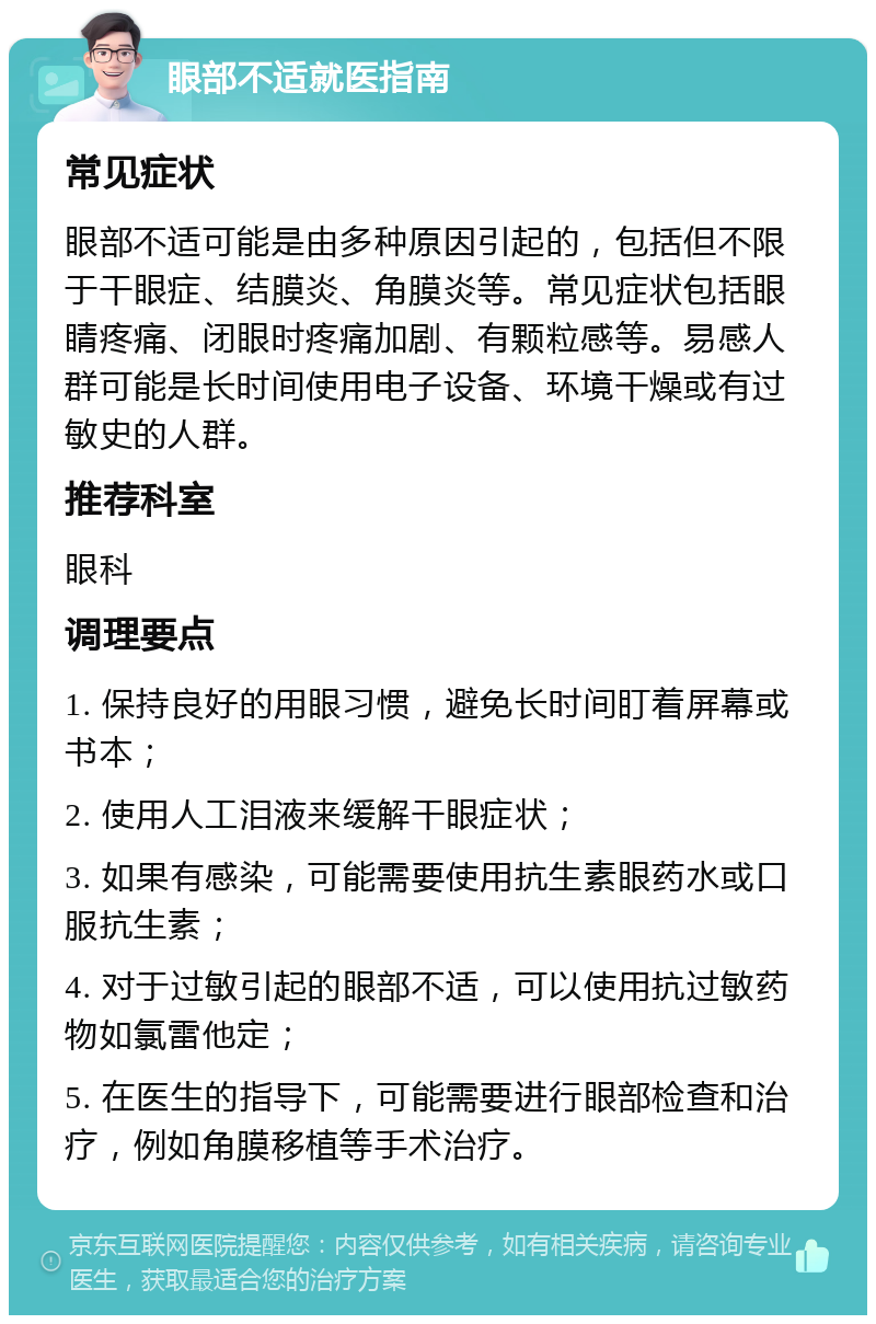 眼部不适就医指南 常见症状 眼部不适可能是由多种原因引起的，包括但不限于干眼症、结膜炎、角膜炎等。常见症状包括眼睛疼痛、闭眼时疼痛加剧、有颗粒感等。易感人群可能是长时间使用电子设备、环境干燥或有过敏史的人群。 推荐科室 眼科 调理要点 1. 保持良好的用眼习惯，避免长时间盯着屏幕或书本； 2. 使用人工泪液来缓解干眼症状； 3. 如果有感染，可能需要使用抗生素眼药水或口服抗生素； 4. 对于过敏引起的眼部不适，可以使用抗过敏药物如氯雷他定； 5. 在医生的指导下，可能需要进行眼部检查和治疗，例如角膜移植等手术治疗。