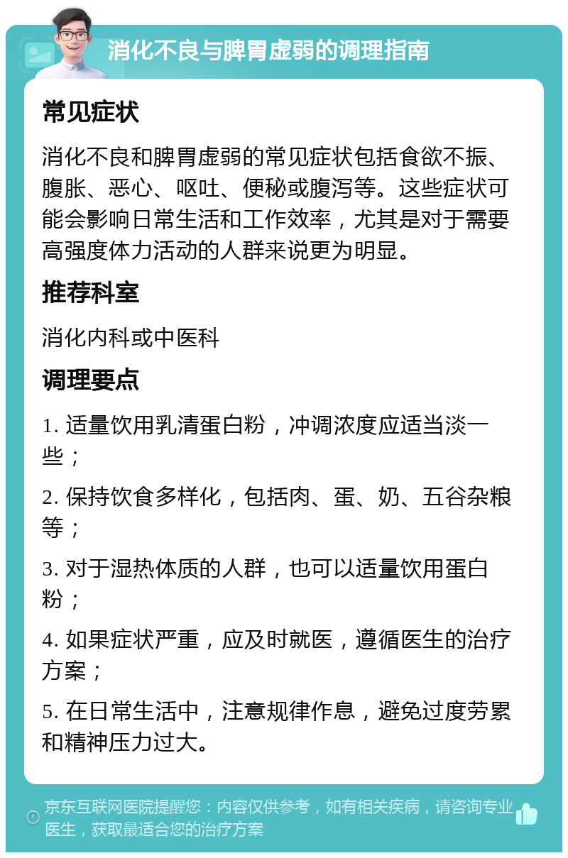 消化不良与脾胃虚弱的调理指南 常见症状 消化不良和脾胃虚弱的常见症状包括食欲不振、腹胀、恶心、呕吐、便秘或腹泻等。这些症状可能会影响日常生活和工作效率，尤其是对于需要高强度体力活动的人群来说更为明显。 推荐科室 消化内科或中医科 调理要点 1. 适量饮用乳清蛋白粉，冲调浓度应适当淡一些； 2. 保持饮食多样化，包括肉、蛋、奶、五谷杂粮等； 3. 对于湿热体质的人群，也可以适量饮用蛋白粉； 4. 如果症状严重，应及时就医，遵循医生的治疗方案； 5. 在日常生活中，注意规律作息，避免过度劳累和精神压力过大。