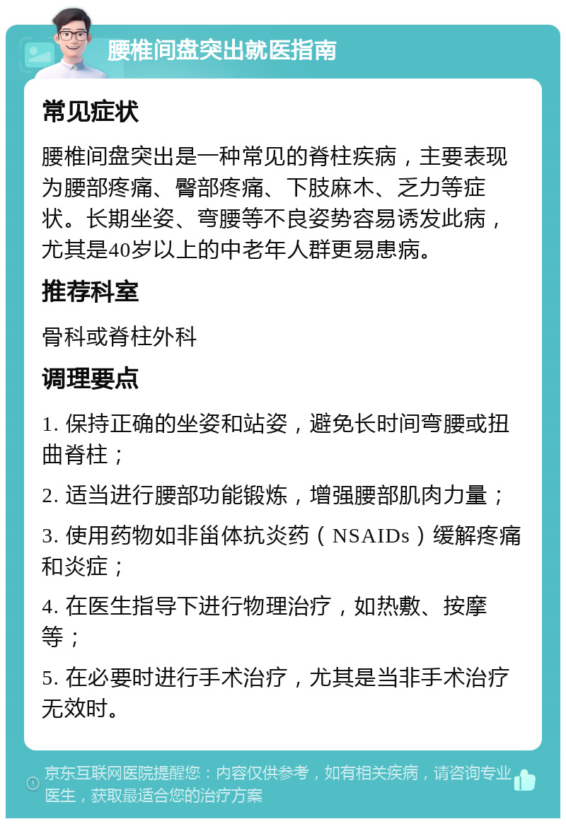 腰椎间盘突出就医指南 常见症状 腰椎间盘突出是一种常见的脊柱疾病，主要表现为腰部疼痛、臀部疼痛、下肢麻木、乏力等症状。长期坐姿、弯腰等不良姿势容易诱发此病，尤其是40岁以上的中老年人群更易患病。 推荐科室 骨科或脊柱外科 调理要点 1. 保持正确的坐姿和站姿，避免长时间弯腰或扭曲脊柱； 2. 适当进行腰部功能锻炼，增强腰部肌肉力量； 3. 使用药物如非甾体抗炎药（NSAIDs）缓解疼痛和炎症； 4. 在医生指导下进行物理治疗，如热敷、按摩等； 5. 在必要时进行手术治疗，尤其是当非手术治疗无效时。