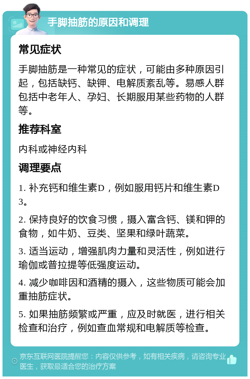 手脚抽筋的原因和调理 常见症状 手脚抽筋是一种常见的症状，可能由多种原因引起，包括缺钙、缺钾、电解质紊乱等。易感人群包括中老年人、孕妇、长期服用某些药物的人群等。 推荐科室 内科或神经内科 调理要点 1. 补充钙和维生素D，例如服用钙片和维生素D3。 2. 保持良好的饮食习惯，摄入富含钙、镁和钾的食物，如牛奶、豆类、坚果和绿叶蔬菜。 3. 适当运动，增强肌肉力量和灵活性，例如进行瑜伽或普拉提等低强度运动。 4. 减少咖啡因和酒精的摄入，这些物质可能会加重抽筋症状。 5. 如果抽筋频繁或严重，应及时就医，进行相关检查和治疗，例如查血常规和电解质等检查。