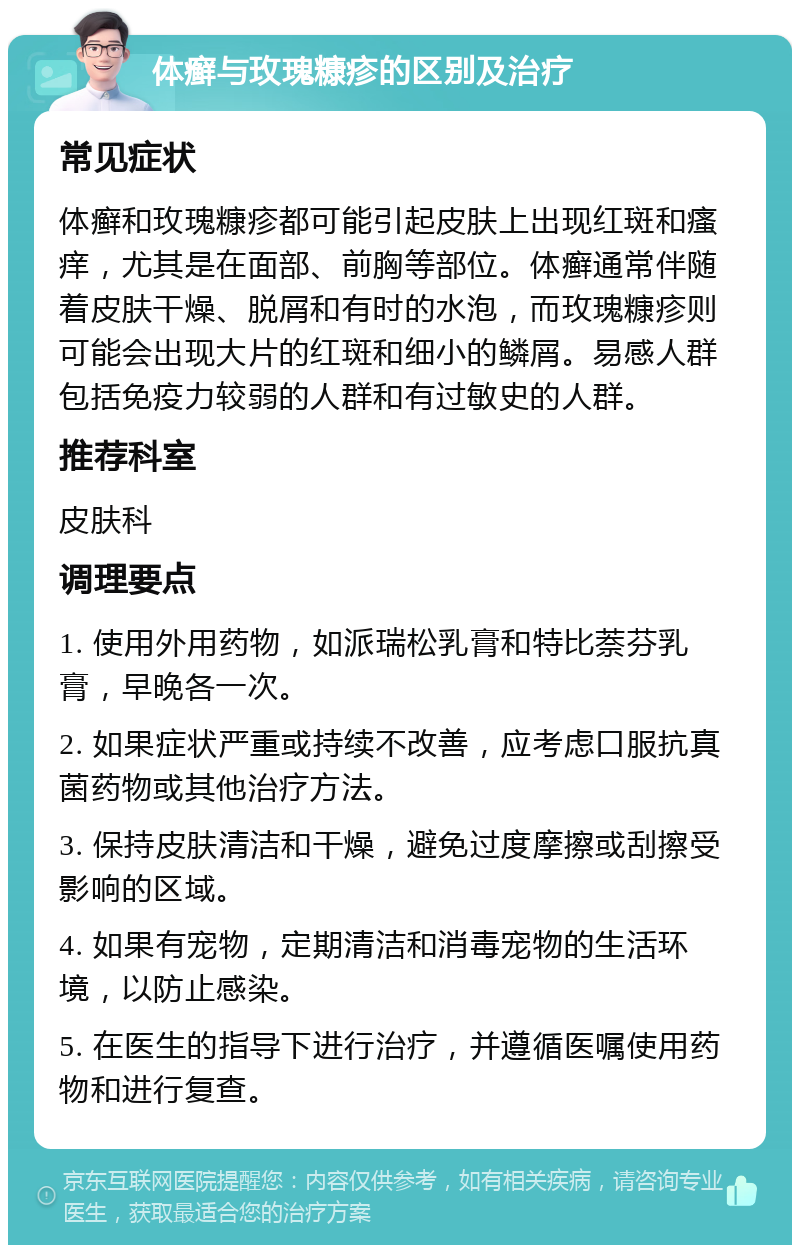 体癣与玫瑰糠疹的区别及治疗 常见症状 体癣和玫瑰糠疹都可能引起皮肤上出现红斑和瘙痒，尤其是在面部、前胸等部位。体癣通常伴随着皮肤干燥、脱屑和有时的水泡，而玫瑰糠疹则可能会出现大片的红斑和细小的鳞屑。易感人群包括免疫力较弱的人群和有过敏史的人群。 推荐科室 皮肤科 调理要点 1. 使用外用药物，如派瑞松乳膏和特比萘芬乳膏，早晚各一次。 2. 如果症状严重或持续不改善，应考虑口服抗真菌药物或其他治疗方法。 3. 保持皮肤清洁和干燥，避免过度摩擦或刮擦受影响的区域。 4. 如果有宠物，定期清洁和消毒宠物的生活环境，以防止感染。 5. 在医生的指导下进行治疗，并遵循医嘱使用药物和进行复查。