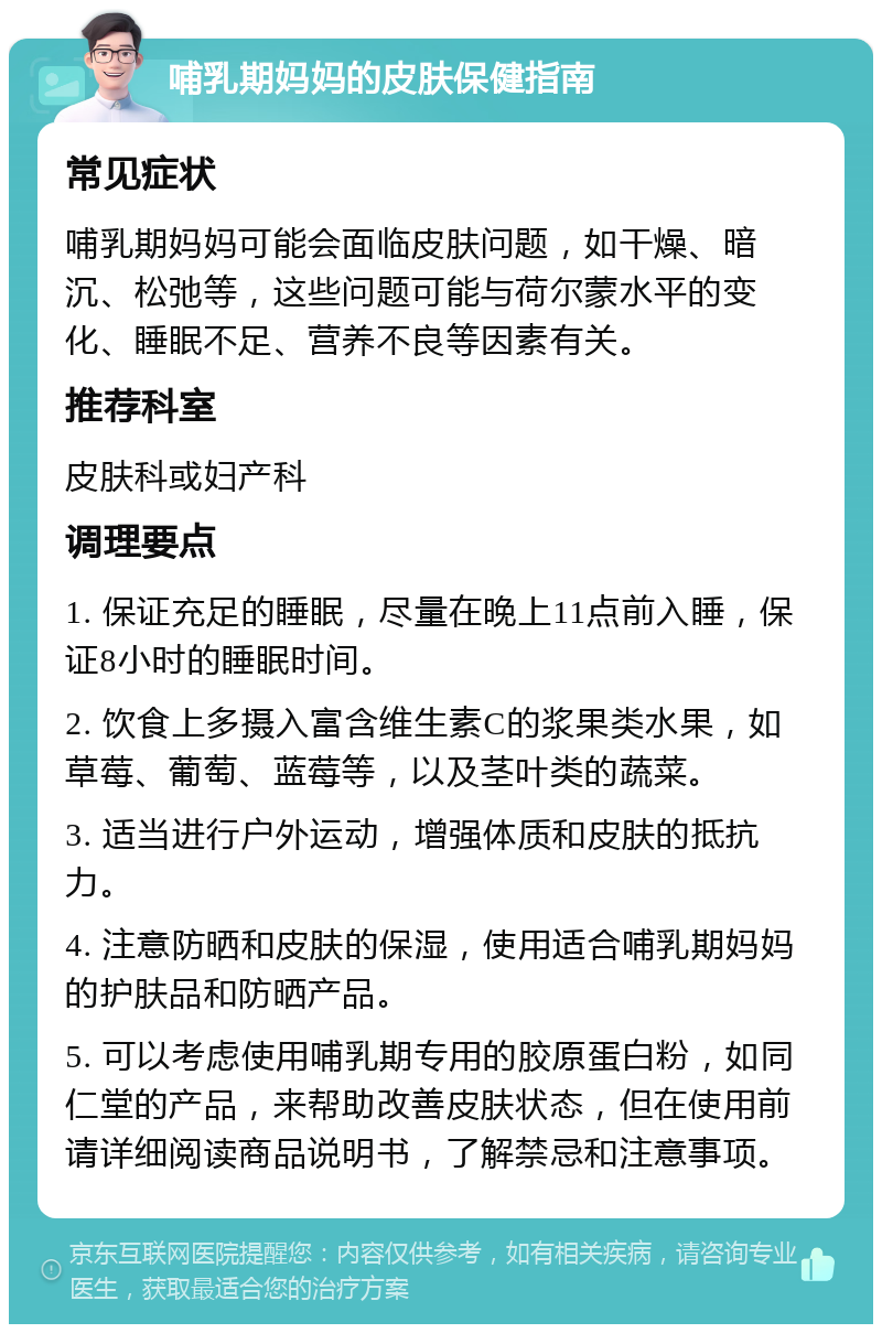 哺乳期妈妈的皮肤保健指南 常见症状 哺乳期妈妈可能会面临皮肤问题，如干燥、暗沉、松弛等，这些问题可能与荷尔蒙水平的变化、睡眠不足、营养不良等因素有关。 推荐科室 皮肤科或妇产科 调理要点 1. 保证充足的睡眠，尽量在晚上11点前入睡，保证8小时的睡眠时间。 2. 饮食上多摄入富含维生素C的浆果类水果，如草莓、葡萄、蓝莓等，以及茎叶类的蔬菜。 3. 适当进行户外运动，增强体质和皮肤的抵抗力。 4. 注意防晒和皮肤的保湿，使用适合哺乳期妈妈的护肤品和防晒产品。 5. 可以考虑使用哺乳期专用的胶原蛋白粉，如同仁堂的产品，来帮助改善皮肤状态，但在使用前请详细阅读商品说明书，了解禁忌和注意事项。