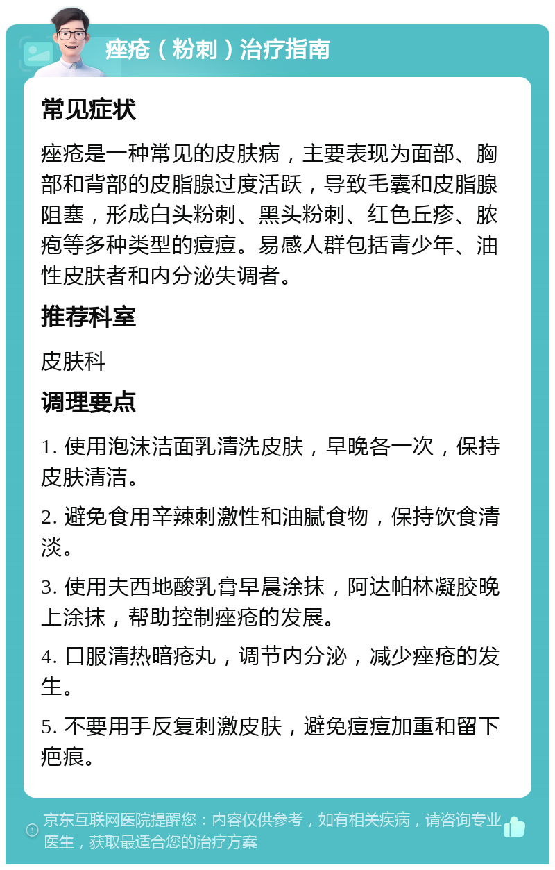 痤疮（粉刺）治疗指南 常见症状 痤疮是一种常见的皮肤病，主要表现为面部、胸部和背部的皮脂腺过度活跃，导致毛囊和皮脂腺阻塞，形成白头粉刺、黑头粉刺、红色丘疹、脓疱等多种类型的痘痘。易感人群包括青少年、油性皮肤者和内分泌失调者。 推荐科室 皮肤科 调理要点 1. 使用泡沫洁面乳清洗皮肤，早晚各一次，保持皮肤清洁。 2. 避免食用辛辣刺激性和油腻食物，保持饮食清淡。 3. 使用夫西地酸乳膏早晨涂抹，阿达帕林凝胶晚上涂抹，帮助控制痤疮的发展。 4. 口服清热暗疮丸，调节内分泌，减少痤疮的发生。 5. 不要用手反复刺激皮肤，避免痘痘加重和留下疤痕。