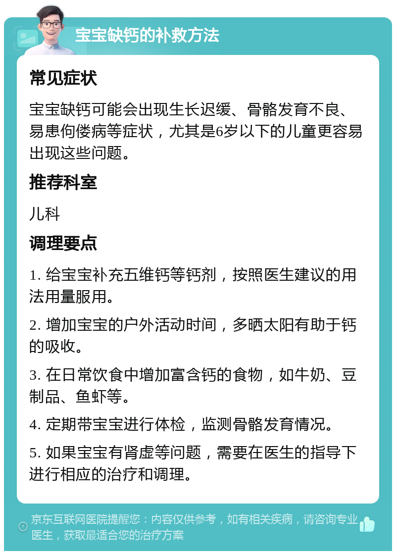 宝宝缺钙的补救方法 常见症状 宝宝缺钙可能会出现生长迟缓、骨骼发育不良、易患佝偻病等症状，尤其是6岁以下的儿童更容易出现这些问题。 推荐科室 儿科 调理要点 1. 给宝宝补充五维钙等钙剂，按照医生建议的用法用量服用。 2. 增加宝宝的户外活动时间，多晒太阳有助于钙的吸收。 3. 在日常饮食中增加富含钙的食物，如牛奶、豆制品、鱼虾等。 4. 定期带宝宝进行体检，监测骨骼发育情况。 5. 如果宝宝有肾虚等问题，需要在医生的指导下进行相应的治疗和调理。