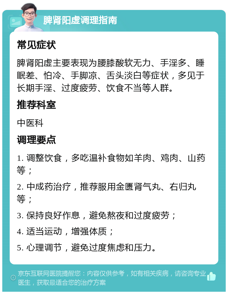 脾肾阳虚调理指南 常见症状 脾肾阳虚主要表现为腰膝酸软无力、手淫多、睡眠差、怕冷、手脚凉、舌头淡白等症状，多见于长期手淫、过度疲劳、饮食不当等人群。 推荐科室 中医科 调理要点 1. 调整饮食，多吃温补食物如羊肉、鸡肉、山药等； 2. 中成药治疗，推荐服用金匮肾气丸、右归丸等； 3. 保持良好作息，避免熬夜和过度疲劳； 4. 适当运动，增强体质； 5. 心理调节，避免过度焦虑和压力。