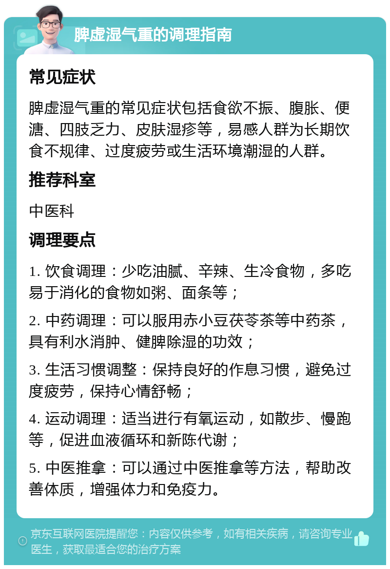 脾虚湿气重的调理指南 常见症状 脾虚湿气重的常见症状包括食欲不振、腹胀、便溏、四肢乏力、皮肤湿疹等，易感人群为长期饮食不规律、过度疲劳或生活环境潮湿的人群。 推荐科室 中医科 调理要点 1. 饮食调理：少吃油腻、辛辣、生冷食物，多吃易于消化的食物如粥、面条等； 2. 中药调理：可以服用赤小豆茯苓茶等中药茶，具有利水消肿、健脾除湿的功效； 3. 生活习惯调整：保持良好的作息习惯，避免过度疲劳，保持心情舒畅； 4. 运动调理：适当进行有氧运动，如散步、慢跑等，促进血液循环和新陈代谢； 5. 中医推拿：可以通过中医推拿等方法，帮助改善体质，增强体力和免疫力。