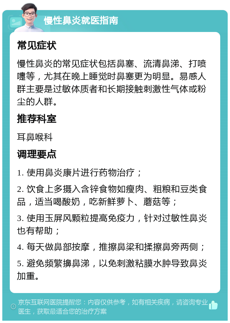 慢性鼻炎就医指南 常见症状 慢性鼻炎的常见症状包括鼻塞、流清鼻涕、打喷嚏等，尤其在晚上睡觉时鼻塞更为明显。易感人群主要是过敏体质者和长期接触刺激性气体或粉尘的人群。 推荐科室 耳鼻喉科 调理要点 1. 使用鼻炎康片进行药物治疗； 2. 饮食上多摄入含锌食物如瘦肉、粗粮和豆类食品，适当喝酸奶，吃新鲜萝卜、蘑菇等； 3. 使用玉屏风颗粒提高免疫力，针对过敏性鼻炎也有帮助； 4. 每天做鼻部按摩，推擦鼻梁和揉擦鼻旁两侧； 5. 避免频繁擤鼻涕，以免刺激粘膜水肿导致鼻炎加重。