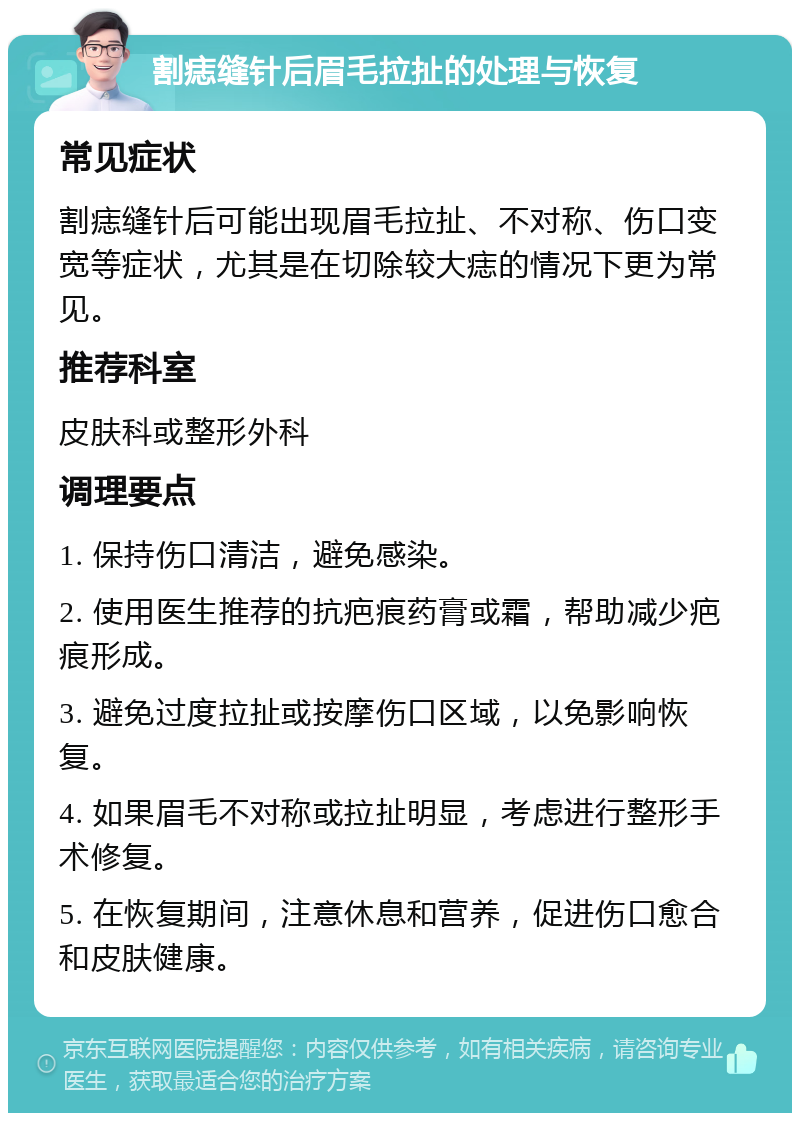 割痣缝针后眉毛拉扯的处理与恢复 常见症状 割痣缝针后可能出现眉毛拉扯、不对称、伤口变宽等症状，尤其是在切除较大痣的情况下更为常见。 推荐科室 皮肤科或整形外科 调理要点 1. 保持伤口清洁，避免感染。 2. 使用医生推荐的抗疤痕药膏或霜，帮助减少疤痕形成。 3. 避免过度拉扯或按摩伤口区域，以免影响恢复。 4. 如果眉毛不对称或拉扯明显，考虑进行整形手术修复。 5. 在恢复期间，注意休息和营养，促进伤口愈合和皮肤健康。