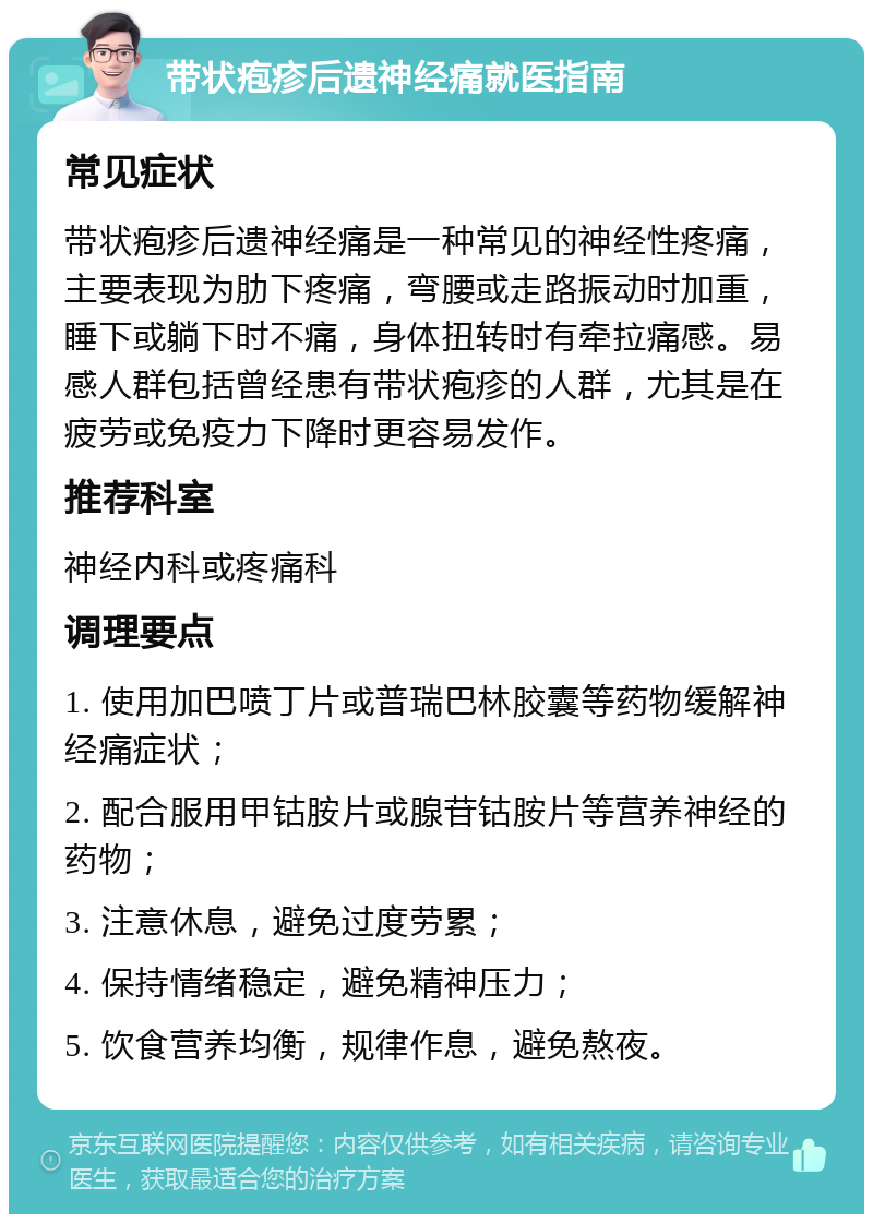 带状疱疹后遗神经痛就医指南 常见症状 带状疱疹后遗神经痛是一种常见的神经性疼痛，主要表现为肋下疼痛，弯腰或走路振动时加重，睡下或躺下时不痛，身体扭转时有牵拉痛感。易感人群包括曾经患有带状疱疹的人群，尤其是在疲劳或免疫力下降时更容易发作。 推荐科室 神经内科或疼痛科 调理要点 1. 使用加巴喷丁片或普瑞巴林胶囊等药物缓解神经痛症状； 2. 配合服用甲钴胺片或腺苷钴胺片等营养神经的药物； 3. 注意休息，避免过度劳累； 4. 保持情绪稳定，避免精神压力； 5. 饮食营养均衡，规律作息，避免熬夜。