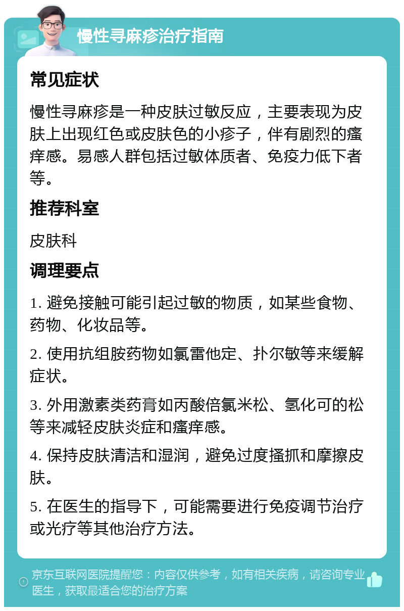 慢性寻麻疹治疗指南 常见症状 慢性寻麻疹是一种皮肤过敏反应，主要表现为皮肤上出现红色或皮肤色的小疹子，伴有剧烈的瘙痒感。易感人群包括过敏体质者、免疫力低下者等。 推荐科室 皮肤科 调理要点 1. 避免接触可能引起过敏的物质，如某些食物、药物、化妆品等。 2. 使用抗组胺药物如氯雷他定、扑尔敏等来缓解症状。 3. 外用激素类药膏如丙酸倍氯米松、氢化可的松等来减轻皮肤炎症和瘙痒感。 4. 保持皮肤清洁和湿润，避免过度搔抓和摩擦皮肤。 5. 在医生的指导下，可能需要进行免疫调节治疗或光疗等其他治疗方法。