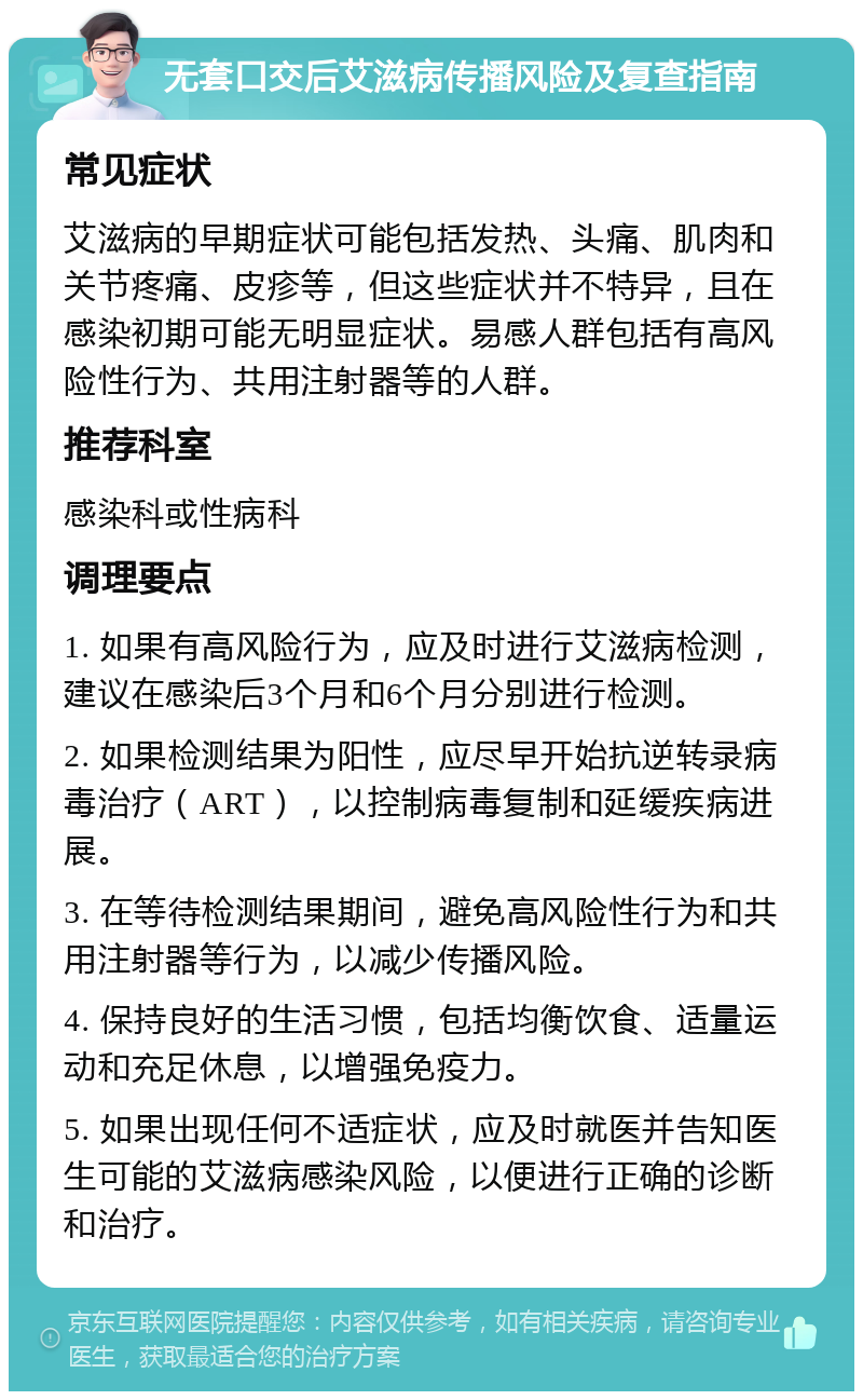 无套口交后艾滋病传播风险及复查指南 常见症状 艾滋病的早期症状可能包括发热、头痛、肌肉和关节疼痛、皮疹等，但这些症状并不特异，且在感染初期可能无明显症状。易感人群包括有高风险性行为、共用注射器等的人群。 推荐科室 感染科或性病科 调理要点 1. 如果有高风险行为，应及时进行艾滋病检测，建议在感染后3个月和6个月分别进行检测。 2. 如果检测结果为阳性，应尽早开始抗逆转录病毒治疗（ART），以控制病毒复制和延缓疾病进展。 3. 在等待检测结果期间，避免高风险性行为和共用注射器等行为，以减少传播风险。 4. 保持良好的生活习惯，包括均衡饮食、适量运动和充足休息，以增强免疫力。 5. 如果出现任何不适症状，应及时就医并告知医生可能的艾滋病感染风险，以便进行正确的诊断和治疗。