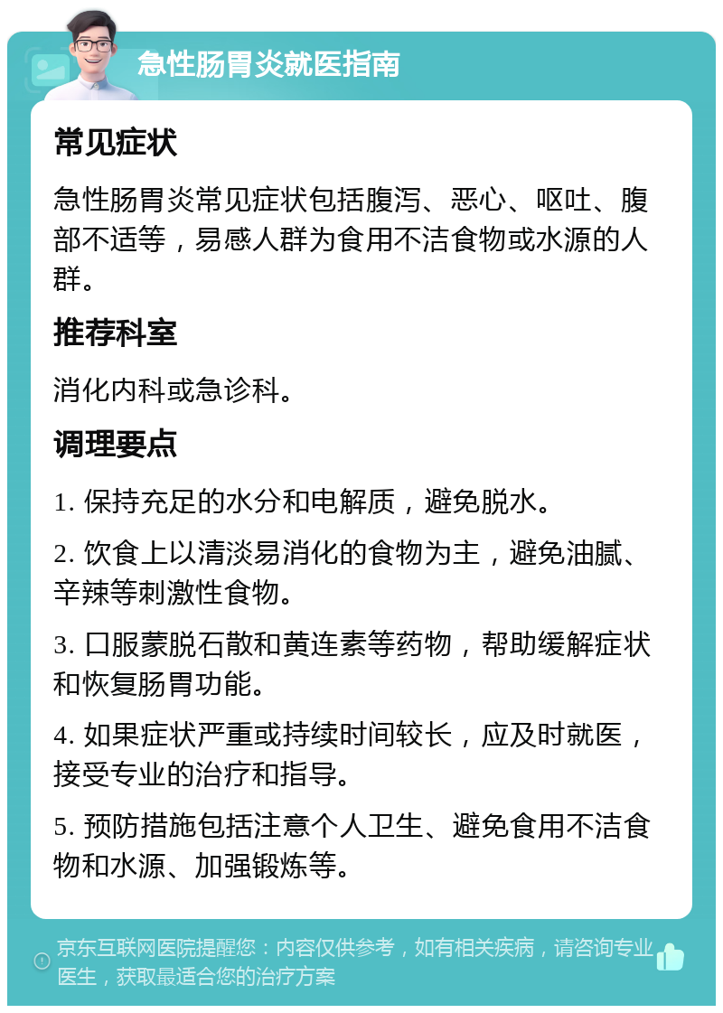 急性肠胃炎就医指南 常见症状 急性肠胃炎常见症状包括腹泻、恶心、呕吐、腹部不适等，易感人群为食用不洁食物或水源的人群。 推荐科室 消化内科或急诊科。 调理要点 1. 保持充足的水分和电解质，避免脱水。 2. 饮食上以清淡易消化的食物为主，避免油腻、辛辣等刺激性食物。 3. 口服蒙脱石散和黄连素等药物，帮助缓解症状和恢复肠胃功能。 4. 如果症状严重或持续时间较长，应及时就医，接受专业的治疗和指导。 5. 预防措施包括注意个人卫生、避免食用不洁食物和水源、加强锻炼等。