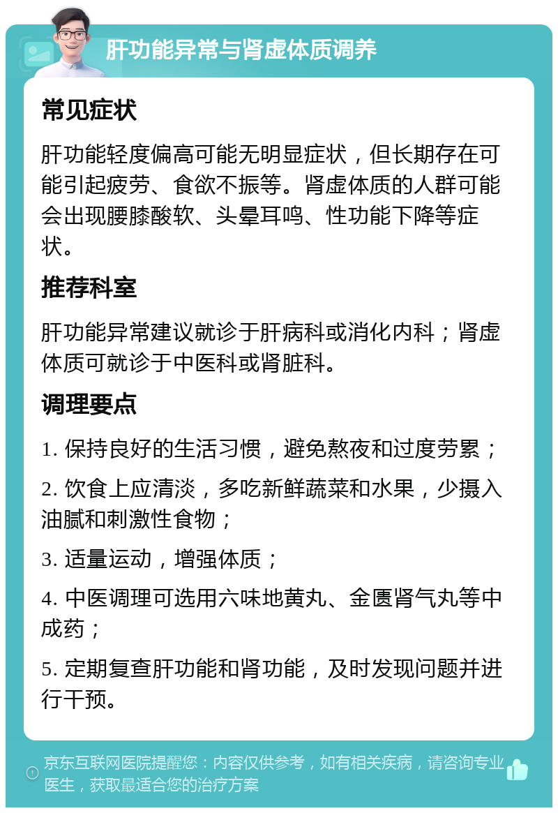 肝功能异常与肾虚体质调养 常见症状 肝功能轻度偏高可能无明显症状，但长期存在可能引起疲劳、食欲不振等。肾虚体质的人群可能会出现腰膝酸软、头晕耳鸣、性功能下降等症状。 推荐科室 肝功能异常建议就诊于肝病科或消化内科；肾虚体质可就诊于中医科或肾脏科。 调理要点 1. 保持良好的生活习惯，避免熬夜和过度劳累； 2. 饮食上应清淡，多吃新鲜蔬菜和水果，少摄入油腻和刺激性食物； 3. 适量运动，增强体质； 4. 中医调理可选用六味地黄丸、金匮肾气丸等中成药； 5. 定期复查肝功能和肾功能，及时发现问题并进行干预。