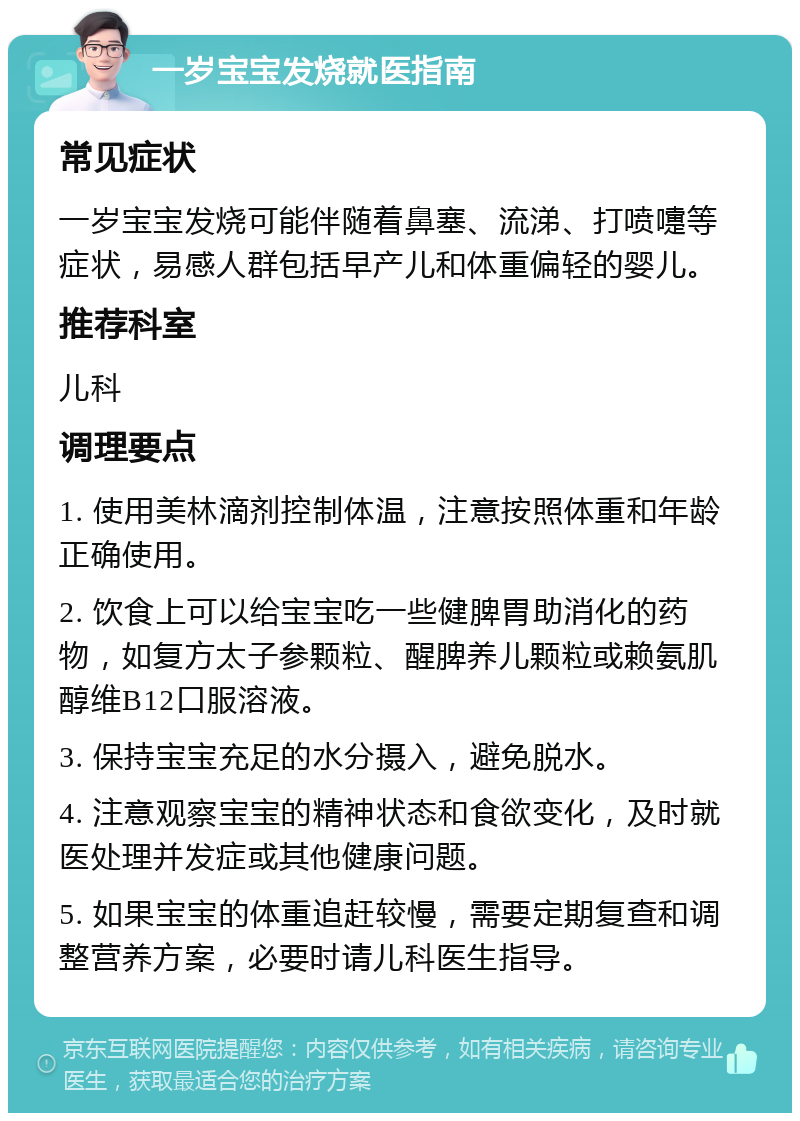 一岁宝宝发烧就医指南 常见症状 一岁宝宝发烧可能伴随着鼻塞、流涕、打喷嚏等症状，易感人群包括早产儿和体重偏轻的婴儿。 推荐科室 儿科 调理要点 1. 使用美林滴剂控制体温，注意按照体重和年龄正确使用。 2. 饮食上可以给宝宝吃一些健脾胃助消化的药物，如复方太子参颗粒、醒脾养儿颗粒或赖氨肌醇维B12口服溶液。 3. 保持宝宝充足的水分摄入，避免脱水。 4. 注意观察宝宝的精神状态和食欲变化，及时就医处理并发症或其他健康问题。 5. 如果宝宝的体重追赶较慢，需要定期复查和调整营养方案，必要时请儿科医生指导。