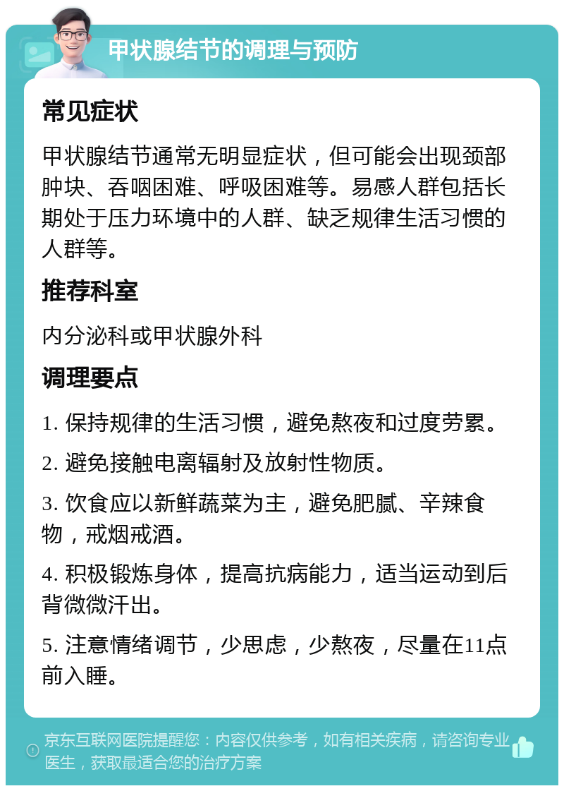 甲状腺结节的调理与预防 常见症状 甲状腺结节通常无明显症状，但可能会出现颈部肿块、吞咽困难、呼吸困难等。易感人群包括长期处于压力环境中的人群、缺乏规律生活习惯的人群等。 推荐科室 内分泌科或甲状腺外科 调理要点 1. 保持规律的生活习惯，避免熬夜和过度劳累。 2. 避免接触电离辐射及放射性物质。 3. 饮食应以新鲜蔬菜为主，避免肥腻、辛辣食物，戒烟戒酒。 4. 积极锻炼身体，提高抗病能力，适当运动到后背微微汗出。 5. 注意情绪调节，少思虑，少熬夜，尽量在11点前入睡。