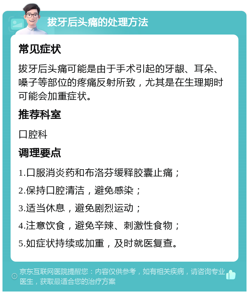 拔牙后头痛的处理方法 常见症状 拔牙后头痛可能是由于手术引起的牙龈、耳朵、嗓子等部位的疼痛反射所致，尤其是在生理期时可能会加重症状。 推荐科室 口腔科 调理要点 1.口服消炎药和布洛芬缓释胶囊止痛； 2.保持口腔清洁，避免感染； 3.适当休息，避免剧烈运动； 4.注意饮食，避免辛辣、刺激性食物； 5.如症状持续或加重，及时就医复查。