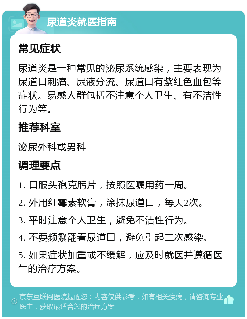 尿道炎就医指南 常见症状 尿道炎是一种常见的泌尿系统感染，主要表现为尿道口刺痛、尿液分流、尿道口有紫红色血包等症状。易感人群包括不注意个人卫生、有不洁性行为等。 推荐科室 泌尿外科或男科 调理要点 1. 口服头孢克肟片，按照医嘱用药一周。 2. 外用红霉素软膏，涂抹尿道口，每天2次。 3. 平时注意个人卫生，避免不洁性行为。 4. 不要频繁翻看尿道口，避免引起二次感染。 5. 如果症状加重或不缓解，应及时就医并遵循医生的治疗方案。