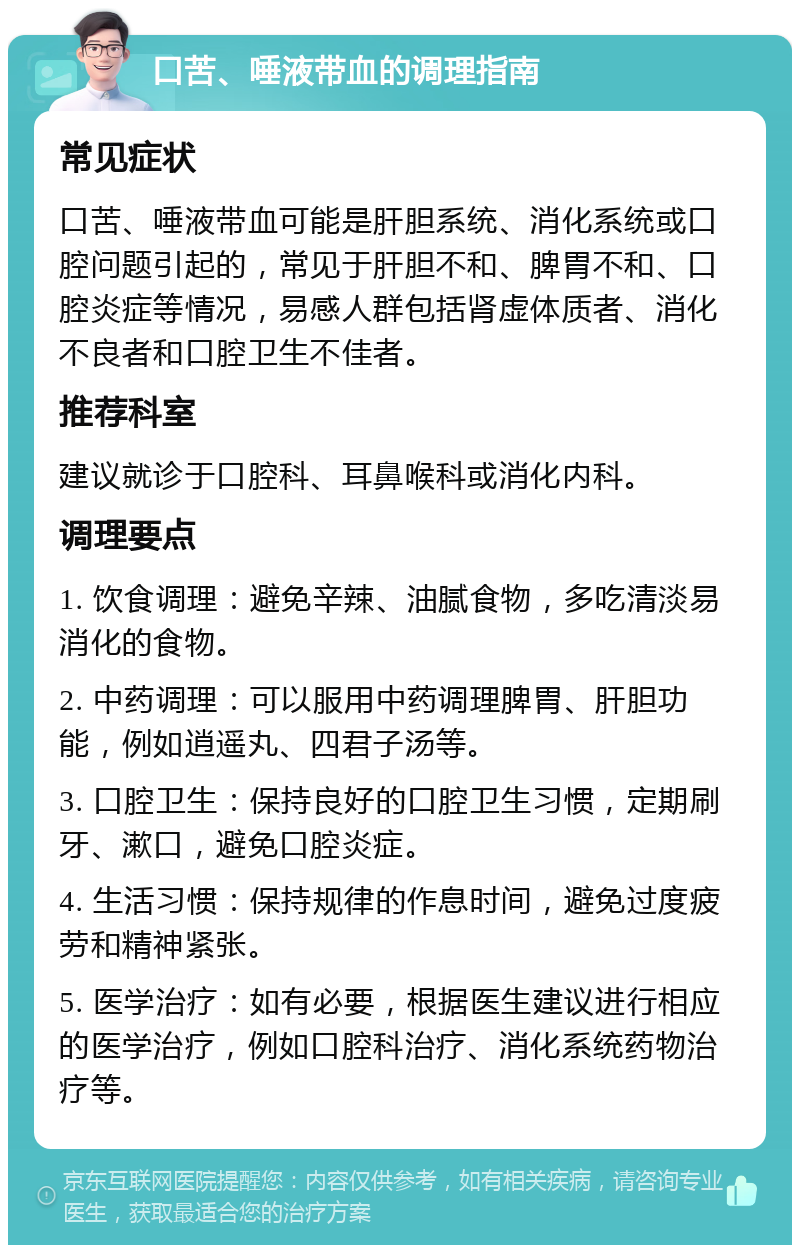 口苦、唾液带血的调理指南 常见症状 口苦、唾液带血可能是肝胆系统、消化系统或口腔问题引起的，常见于肝胆不和、脾胃不和、口腔炎症等情况，易感人群包括肾虚体质者、消化不良者和口腔卫生不佳者。 推荐科室 建议就诊于口腔科、耳鼻喉科或消化内科。 调理要点 1. 饮食调理：避免辛辣、油腻食物，多吃清淡易消化的食物。 2. 中药调理：可以服用中药调理脾胃、肝胆功能，例如逍遥丸、四君子汤等。 3. 口腔卫生：保持良好的口腔卫生习惯，定期刷牙、漱口，避免口腔炎症。 4. 生活习惯：保持规律的作息时间，避免过度疲劳和精神紧张。 5. 医学治疗：如有必要，根据医生建议进行相应的医学治疗，例如口腔科治疗、消化系统药物治疗等。