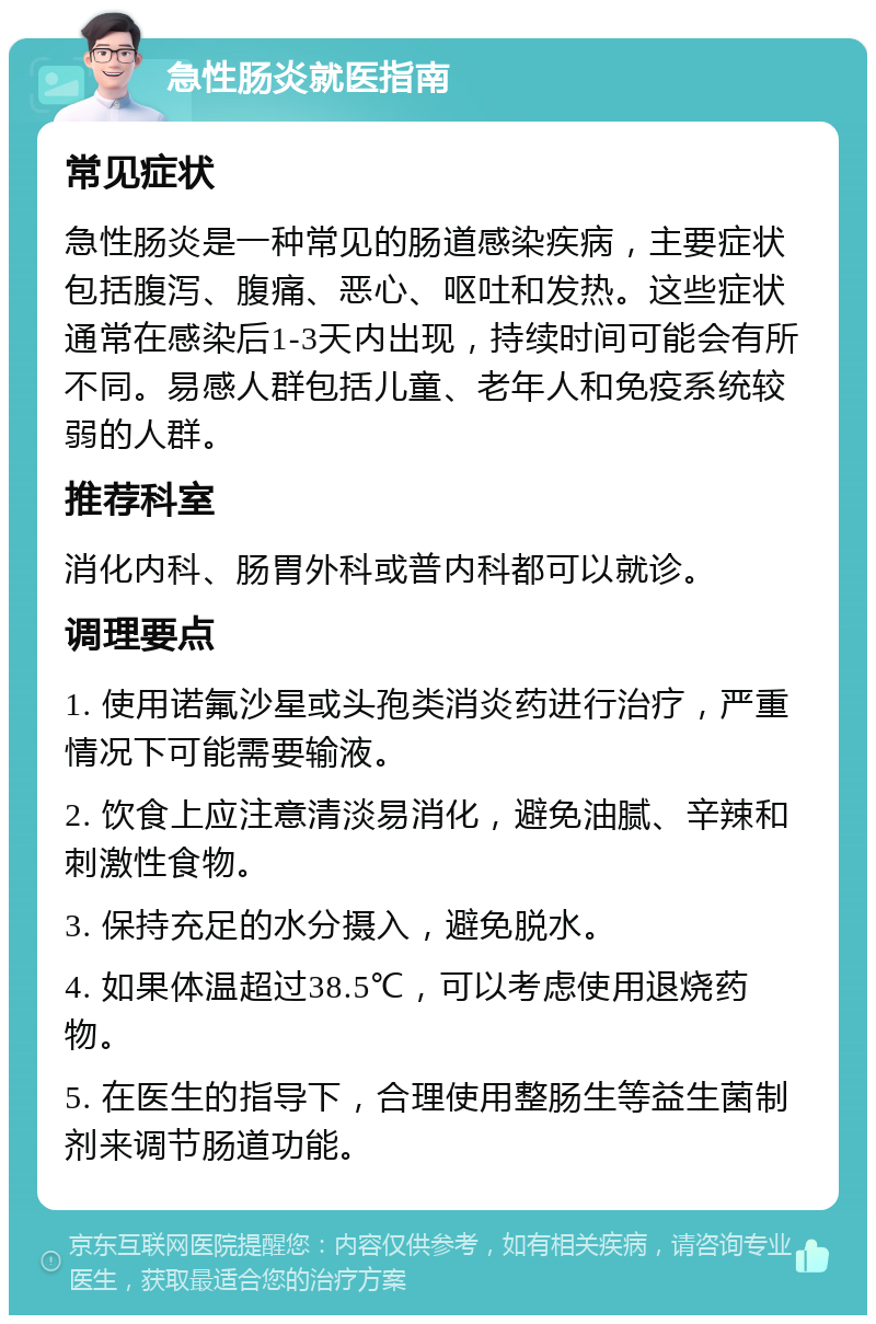 急性肠炎就医指南 常见症状 急性肠炎是一种常见的肠道感染疾病，主要症状包括腹泻、腹痛、恶心、呕吐和发热。这些症状通常在感染后1-3天内出现，持续时间可能会有所不同。易感人群包括儿童、老年人和免疫系统较弱的人群。 推荐科室 消化内科、肠胃外科或普内科都可以就诊。 调理要点 1. 使用诺氟沙星或头孢类消炎药进行治疗，严重情况下可能需要输液。 2. 饮食上应注意清淡易消化，避免油腻、辛辣和刺激性食物。 3. 保持充足的水分摄入，避免脱水。 4. 如果体温超过38.5℃，可以考虑使用退烧药物。 5. 在医生的指导下，合理使用整肠生等益生菌制剂来调节肠道功能。