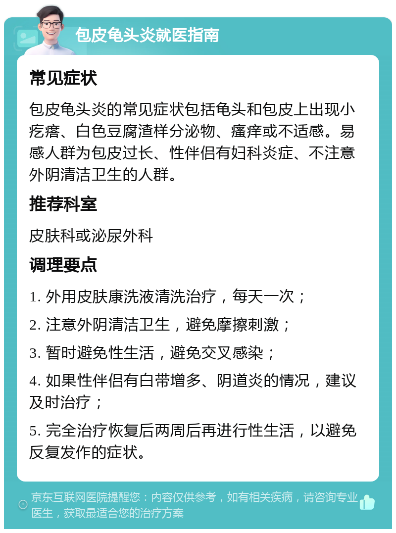 包皮龟头炎就医指南 常见症状 包皮龟头炎的常见症状包括龟头和包皮上出现小疙瘩、白色豆腐渣样分泌物、瘙痒或不适感。易感人群为包皮过长、性伴侣有妇科炎症、不注意外阴清洁卫生的人群。 推荐科室 皮肤科或泌尿外科 调理要点 1. 外用皮肤康洗液清洗治疗，每天一次； 2. 注意外阴清洁卫生，避免摩擦刺激； 3. 暂时避免性生活，避免交叉感染； 4. 如果性伴侣有白带增多、阴道炎的情况，建议及时治疗； 5. 完全治疗恢复后两周后再进行性生活，以避免反复发作的症状。