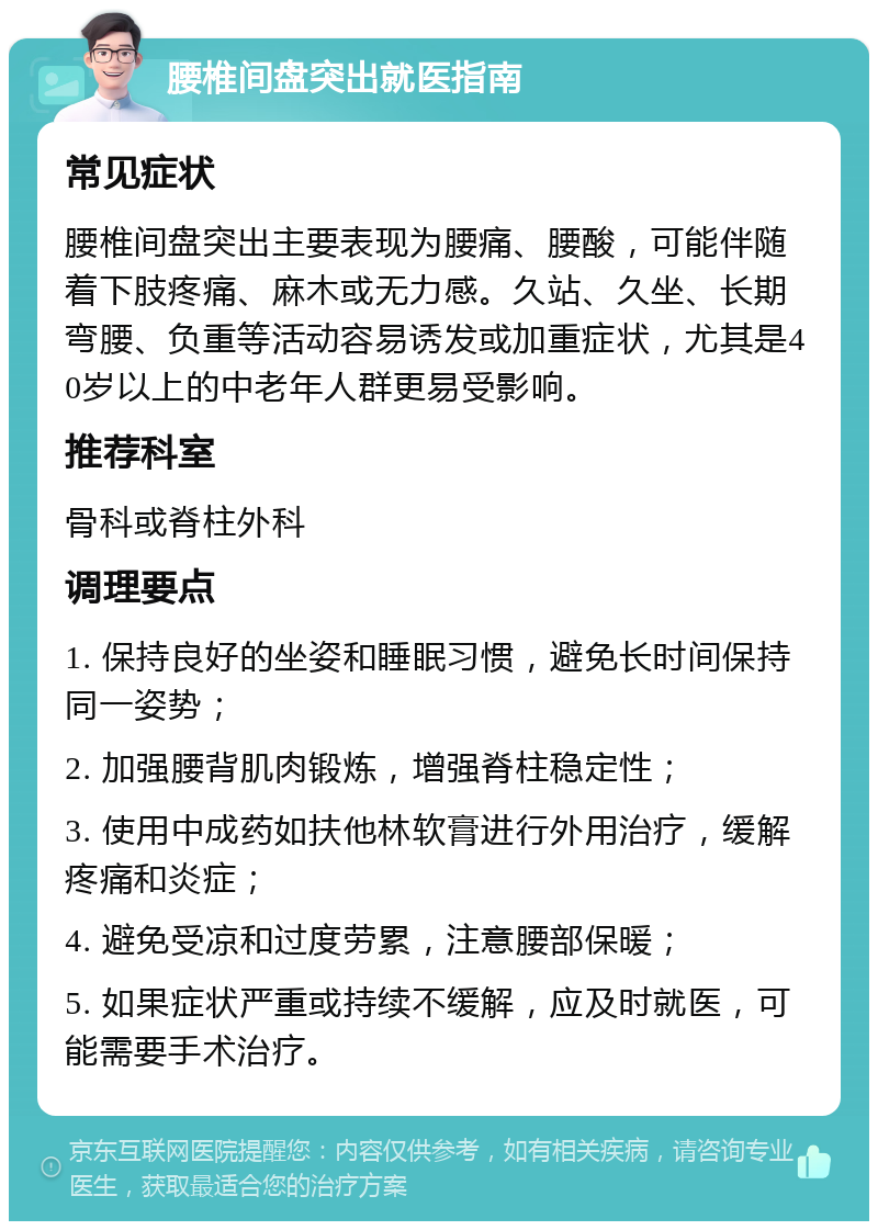 腰椎间盘突出就医指南 常见症状 腰椎间盘突出主要表现为腰痛、腰酸，可能伴随着下肢疼痛、麻木或无力感。久站、久坐、长期弯腰、负重等活动容易诱发或加重症状，尤其是40岁以上的中老年人群更易受影响。 推荐科室 骨科或脊柱外科 调理要点 1. 保持良好的坐姿和睡眠习惯，避免长时间保持同一姿势； 2. 加强腰背肌肉锻炼，增强脊柱稳定性； 3. 使用中成药如扶他林软膏进行外用治疗，缓解疼痛和炎症； 4. 避免受凉和过度劳累，注意腰部保暖； 5. 如果症状严重或持续不缓解，应及时就医，可能需要手术治疗。