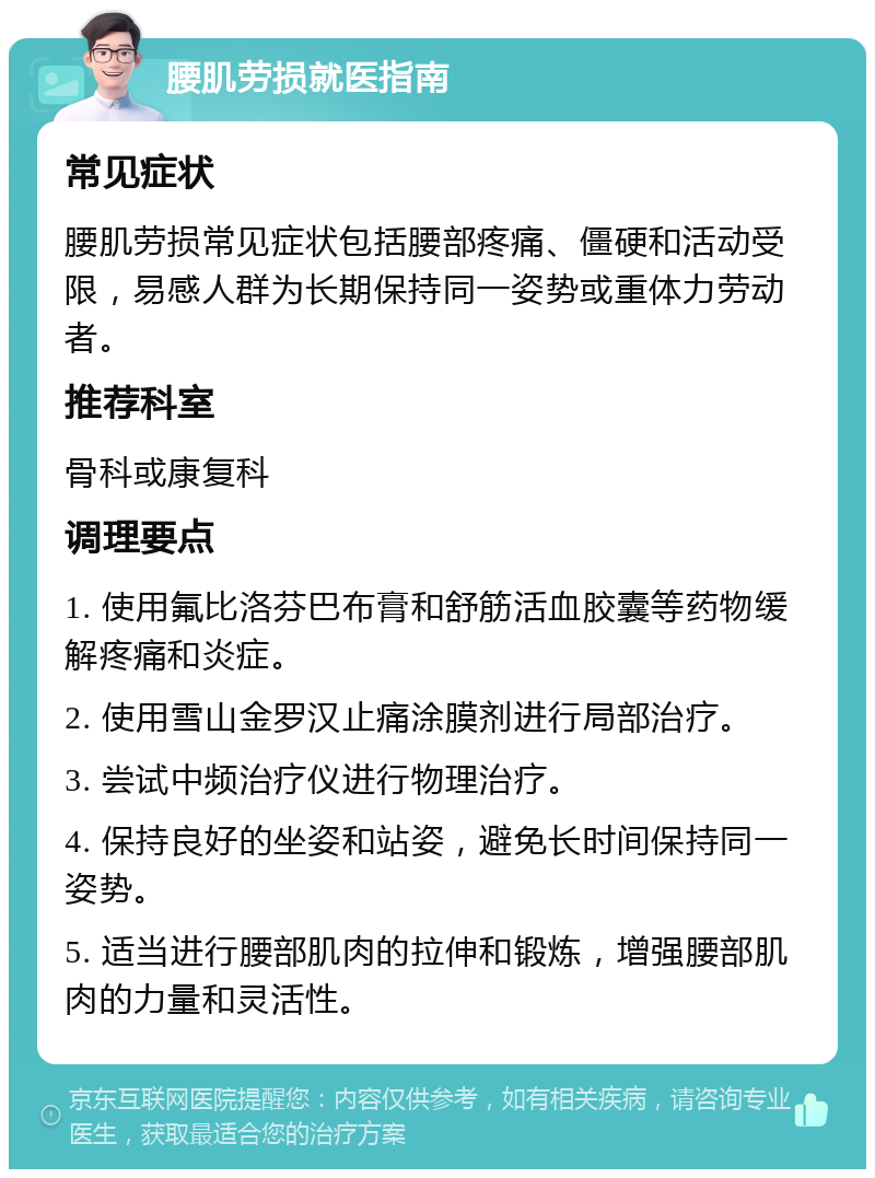 腰肌劳损就医指南 常见症状 腰肌劳损常见症状包括腰部疼痛、僵硬和活动受限，易感人群为长期保持同一姿势或重体力劳动者。 推荐科室 骨科或康复科 调理要点 1. 使用氟比洛芬巴布膏和舒筋活血胶囊等药物缓解疼痛和炎症。 2. 使用雪山金罗汉止痛涂膜剂进行局部治疗。 3. 尝试中频治疗仪进行物理治疗。 4. 保持良好的坐姿和站姿，避免长时间保持同一姿势。 5. 适当进行腰部肌肉的拉伸和锻炼，增强腰部肌肉的力量和灵活性。