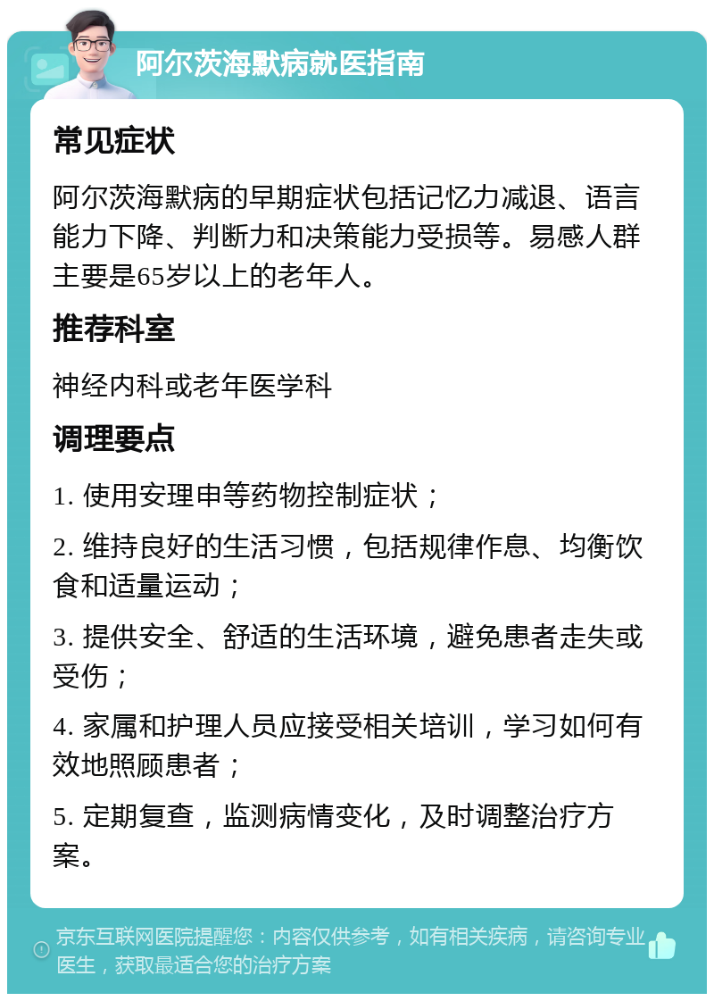 阿尔茨海默病就医指南 常见症状 阿尔茨海默病的早期症状包括记忆力减退、语言能力下降、判断力和决策能力受损等。易感人群主要是65岁以上的老年人。 推荐科室 神经内科或老年医学科 调理要点 1. 使用安理申等药物控制症状； 2. 维持良好的生活习惯，包括规律作息、均衡饮食和适量运动； 3. 提供安全、舒适的生活环境，避免患者走失或受伤； 4. 家属和护理人员应接受相关培训，学习如何有效地照顾患者； 5. 定期复查，监测病情变化，及时调整治疗方案。