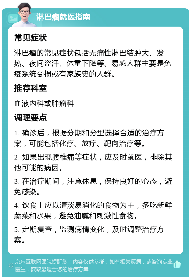 淋巴瘤就医指南 常见症状 淋巴瘤的常见症状包括无痛性淋巴结肿大、发热、夜间盗汗、体重下降等。易感人群主要是免疫系统受损或有家族史的人群。 推荐科室 血液内科或肿瘤科 调理要点 1. 确诊后，根据分期和分型选择合适的治疗方案，可能包括化疗、放疗、靶向治疗等。 2. 如果出现腰椎痛等症状，应及时就医，排除其他可能的病因。 3. 在治疗期间，注意休息，保持良好的心态，避免感染。 4. 饮食上应以清淡易消化的食物为主，多吃新鲜蔬菜和水果，避免油腻和刺激性食物。 5. 定期复查，监测病情变化，及时调整治疗方案。