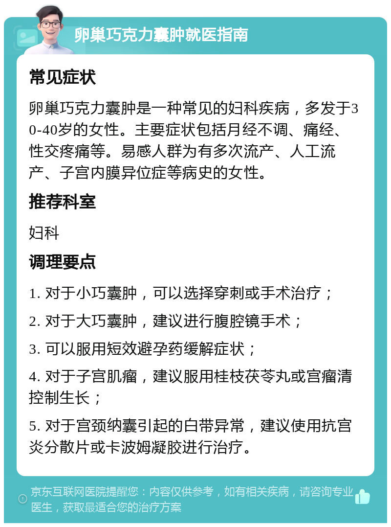 卵巢巧克力囊肿就医指南 常见症状 卵巢巧克力囊肿是一种常见的妇科疾病，多发于30-40岁的女性。主要症状包括月经不调、痛经、性交疼痛等。易感人群为有多次流产、人工流产、子宫内膜异位症等病史的女性。 推荐科室 妇科 调理要点 1. 对于小巧囊肿，可以选择穿刺或手术治疗； 2. 对于大巧囊肿，建议进行腹腔镜手术； 3. 可以服用短效避孕药缓解症状； 4. 对于子宫肌瘤，建议服用桂枝茯苓丸或宫瘤清控制生长； 5. 对于宫颈纳囊引起的白带异常，建议使用抗宫炎分散片或卡波姆凝胶进行治疗。