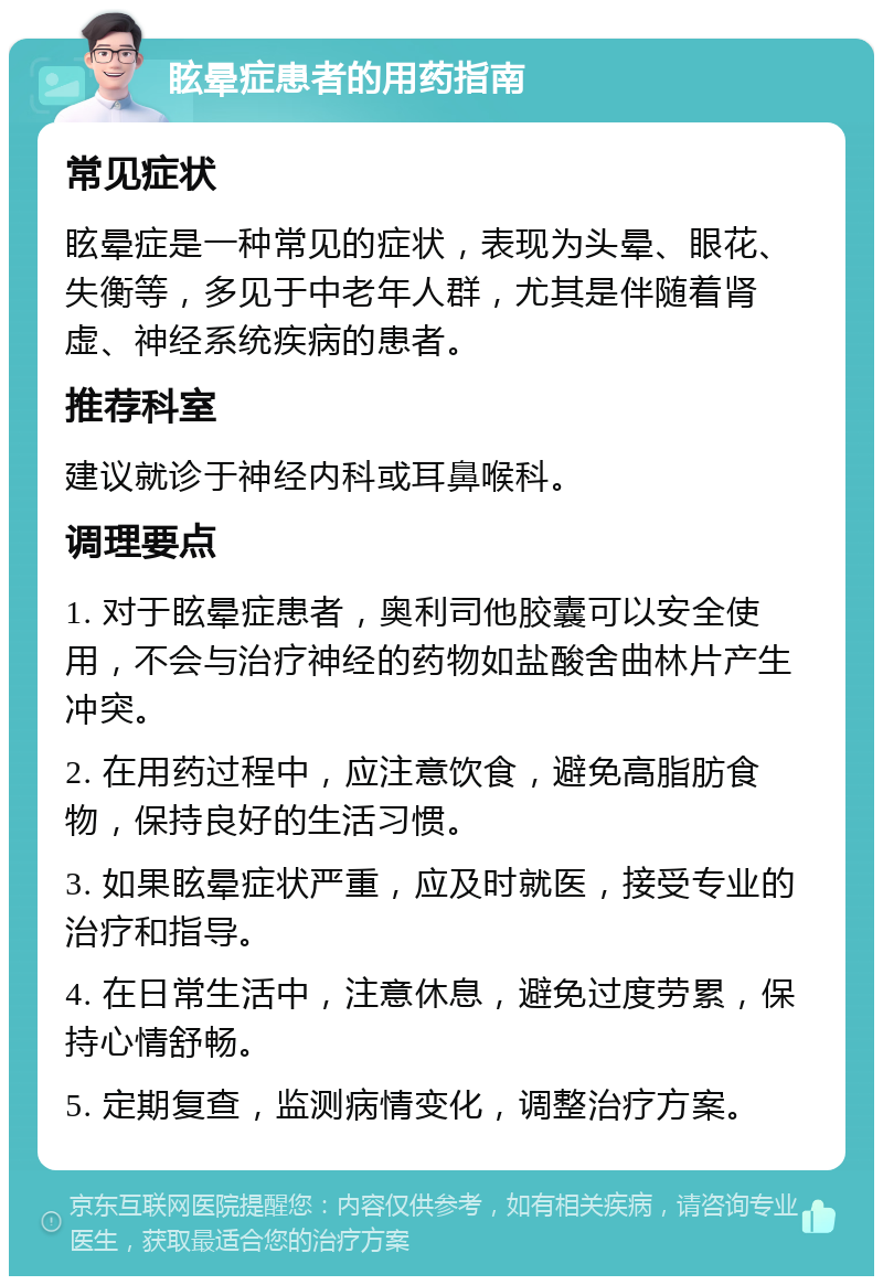 眩晕症患者的用药指南 常见症状 眩晕症是一种常见的症状，表现为头晕、眼花、失衡等，多见于中老年人群，尤其是伴随着肾虚、神经系统疾病的患者。 推荐科室 建议就诊于神经内科或耳鼻喉科。 调理要点 1. 对于眩晕症患者，奥利司他胶囊可以安全使用，不会与治疗神经的药物如盐酸舍曲林片产生冲突。 2. 在用药过程中，应注意饮食，避免高脂肪食物，保持良好的生活习惯。 3. 如果眩晕症状严重，应及时就医，接受专业的治疗和指导。 4. 在日常生活中，注意休息，避免过度劳累，保持心情舒畅。 5. 定期复查，监测病情变化，调整治疗方案。