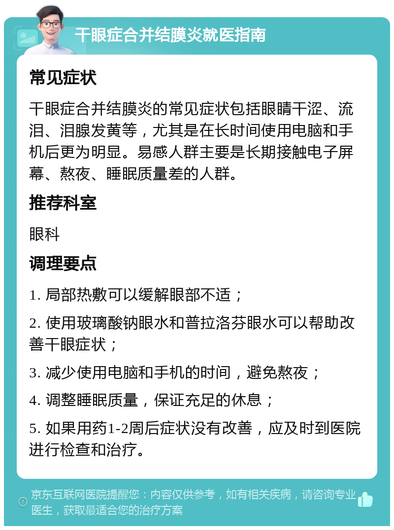 干眼症合并结膜炎就医指南 常见症状 干眼症合并结膜炎的常见症状包括眼睛干涩、流泪、泪腺发黄等，尤其是在长时间使用电脑和手机后更为明显。易感人群主要是长期接触电子屏幕、熬夜、睡眠质量差的人群。 推荐科室 眼科 调理要点 1. 局部热敷可以缓解眼部不适； 2. 使用玻璃酸钠眼水和普拉洛芬眼水可以帮助改善干眼症状； 3. 减少使用电脑和手机的时间，避免熬夜； 4. 调整睡眠质量，保证充足的休息； 5. 如果用药1-2周后症状没有改善，应及时到医院进行检查和治疗。