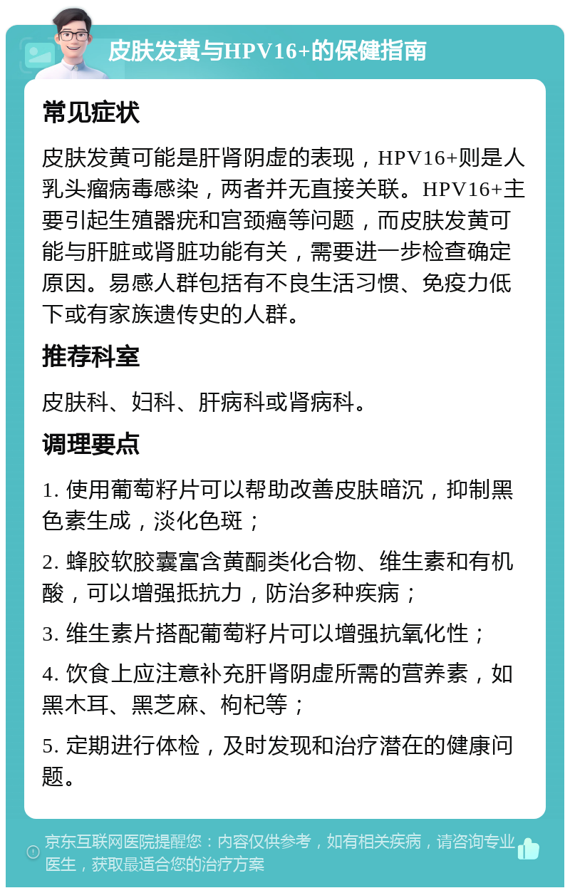 皮肤发黄与HPV16+的保健指南 常见症状 皮肤发黄可能是肝肾阴虚的表现，HPV16+则是人乳头瘤病毒感染，两者并无直接关联。HPV16+主要引起生殖器疣和宫颈癌等问题，而皮肤发黄可能与肝脏或肾脏功能有关，需要进一步检查确定原因。易感人群包括有不良生活习惯、免疫力低下或有家族遗传史的人群。 推荐科室 皮肤科、妇科、肝病科或肾病科。 调理要点 1. 使用葡萄籽片可以帮助改善皮肤暗沉，抑制黑色素生成，淡化色斑； 2. 蜂胶软胶囊富含黄酮类化合物、维生素和有机酸，可以增强抵抗力，防治多种疾病； 3. 维生素片搭配葡萄籽片可以增强抗氧化性； 4. 饮食上应注意补充肝肾阴虚所需的营养素，如黑木耳、黑芝麻、枸杞等； 5. 定期进行体检，及时发现和治疗潜在的健康问题。