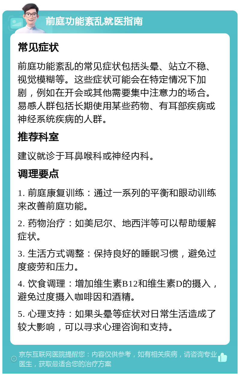 前庭功能紊乱就医指南 常见症状 前庭功能紊乱的常见症状包括头晕、站立不稳、视觉模糊等。这些症状可能会在特定情况下加剧，例如在开会或其他需要集中注意力的场合。易感人群包括长期使用某些药物、有耳部疾病或神经系统疾病的人群。 推荐科室 建议就诊于耳鼻喉科或神经内科。 调理要点 1. 前庭康复训练：通过一系列的平衡和眼动训练来改善前庭功能。 2. 药物治疗：如美尼尔、地西泮等可以帮助缓解症状。 3. 生活方式调整：保持良好的睡眠习惯，避免过度疲劳和压力。 4. 饮食调理：增加维生素B12和维生素D的摄入，避免过度摄入咖啡因和酒精。 5. 心理支持：如果头晕等症状对日常生活造成了较大影响，可以寻求心理咨询和支持。