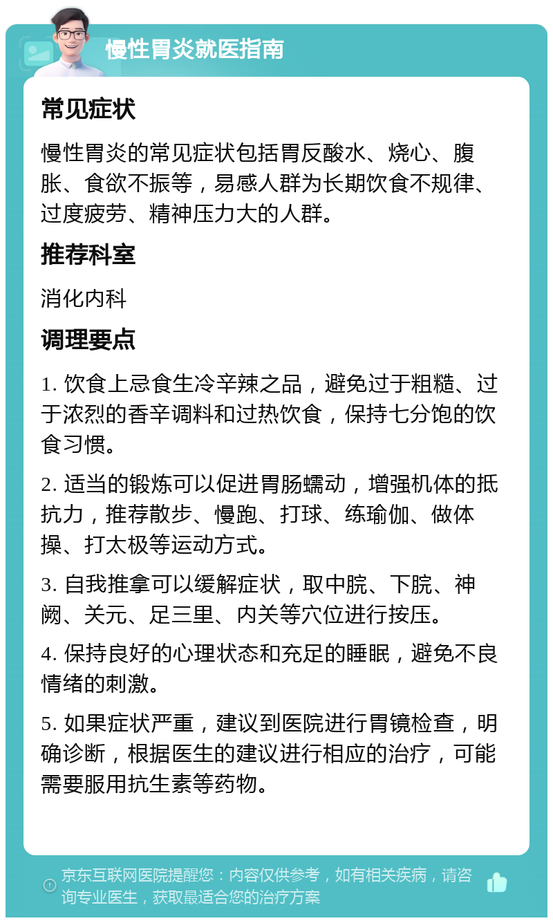 慢性胃炎就医指南 常见症状 慢性胃炎的常见症状包括胃反酸水、烧心、腹胀、食欲不振等，易感人群为长期饮食不规律、过度疲劳、精神压力大的人群。 推荐科室 消化内科 调理要点 1. 饮食上忌食生冷辛辣之品，避免过于粗糙、过于浓烈的香辛调料和过热饮食，保持七分饱的饮食习惯。 2. 适当的锻炼可以促进胃肠蠕动，增强机体的抵抗力，推荐散步、慢跑、打球、练瑜伽、做体操、打太极等运动方式。 3. 自我推拿可以缓解症状，取中脘、下脘、神阙、关元、足三里、内关等穴位进行按压。 4. 保持良好的心理状态和充足的睡眠，避免不良情绪的刺激。 5. 如果症状严重，建议到医院进行胃镜检查，明确诊断，根据医生的建议进行相应的治疗，可能需要服用抗生素等药物。