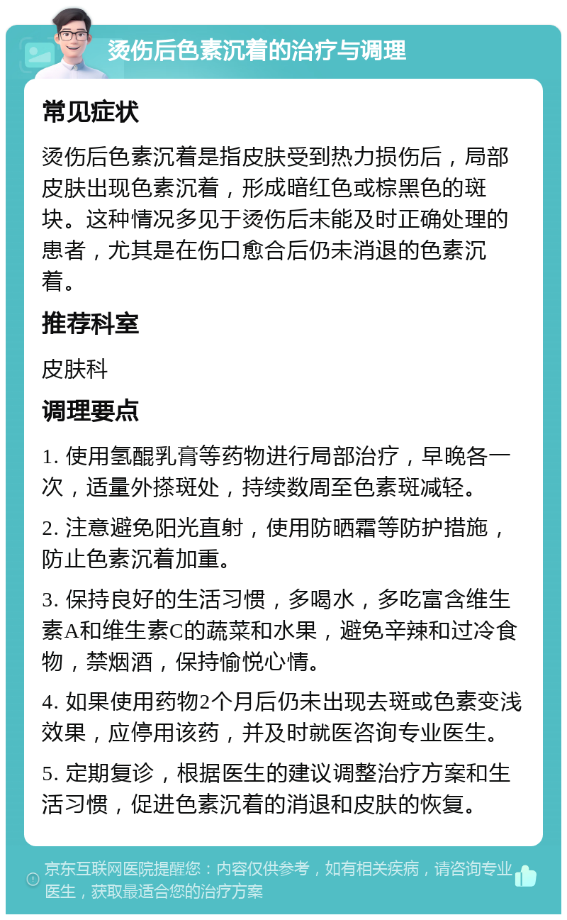 烫伤后色素沉着的治疗与调理 常见症状 烫伤后色素沉着是指皮肤受到热力损伤后，局部皮肤出现色素沉着，形成暗红色或棕黑色的斑块。这种情况多见于烫伤后未能及时正确处理的患者，尤其是在伤口愈合后仍未消退的色素沉着。 推荐科室 皮肤科 调理要点 1. 使用氢醌乳膏等药物进行局部治疗，早晚各一次，适量外搽斑处，持续数周至色素斑减轻。 2. 注意避免阳光直射，使用防晒霜等防护措施，防止色素沉着加重。 3. 保持良好的生活习惯，多喝水，多吃富含维生素A和维生素C的蔬菜和水果，避免辛辣和过冷食物，禁烟酒，保持愉悦心情。 4. 如果使用药物2个月后仍未出现去斑或色素变浅效果，应停用该药，并及时就医咨询专业医生。 5. 定期复诊，根据医生的建议调整治疗方案和生活习惯，促进色素沉着的消退和皮肤的恢复。