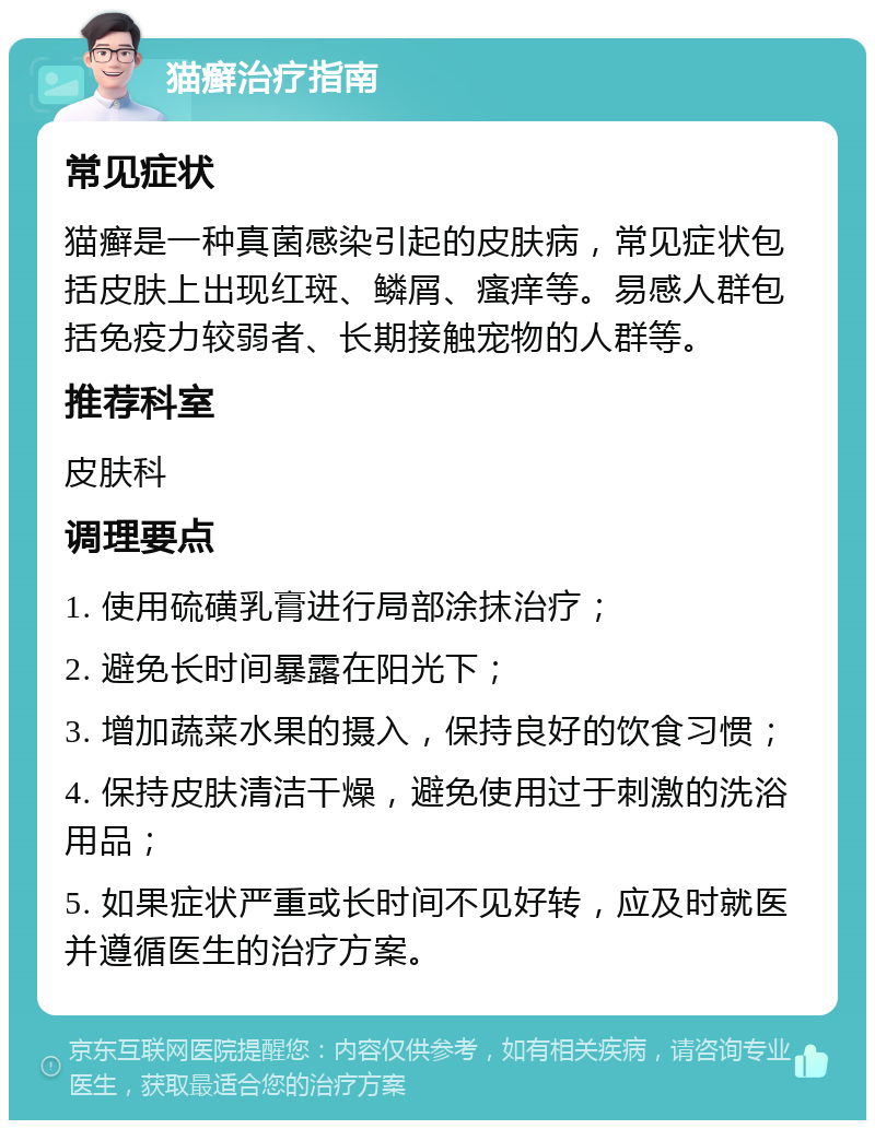 猫癣治疗指南 常见症状 猫癣是一种真菌感染引起的皮肤病，常见症状包括皮肤上出现红斑、鳞屑、瘙痒等。易感人群包括免疫力较弱者、长期接触宠物的人群等。 推荐科室 皮肤科 调理要点 1. 使用硫磺乳膏进行局部涂抹治疗； 2. 避免长时间暴露在阳光下； 3. 增加蔬菜水果的摄入，保持良好的饮食习惯； 4. 保持皮肤清洁干燥，避免使用过于刺激的洗浴用品； 5. 如果症状严重或长时间不见好转，应及时就医并遵循医生的治疗方案。