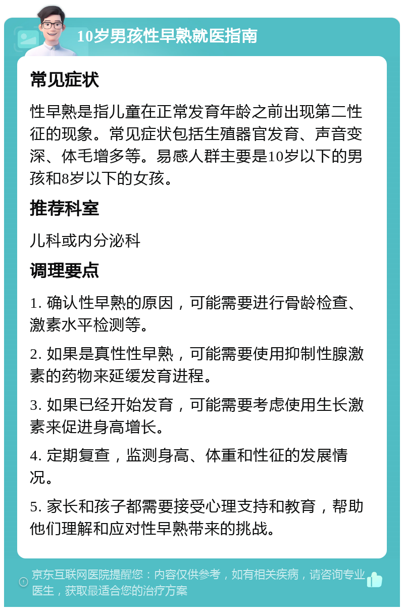 10岁男孩性早熟就医指南 常见症状 性早熟是指儿童在正常发育年龄之前出现第二性征的现象。常见症状包括生殖器官发育、声音变深、体毛增多等。易感人群主要是10岁以下的男孩和8岁以下的女孩。 推荐科室 儿科或内分泌科 调理要点 1. 确认性早熟的原因，可能需要进行骨龄检查、激素水平检测等。 2. 如果是真性性早熟，可能需要使用抑制性腺激素的药物来延缓发育进程。 3. 如果已经开始发育，可能需要考虑使用生长激素来促进身高增长。 4. 定期复查，监测身高、体重和性征的发展情况。 5. 家长和孩子都需要接受心理支持和教育，帮助他们理解和应对性早熟带来的挑战。